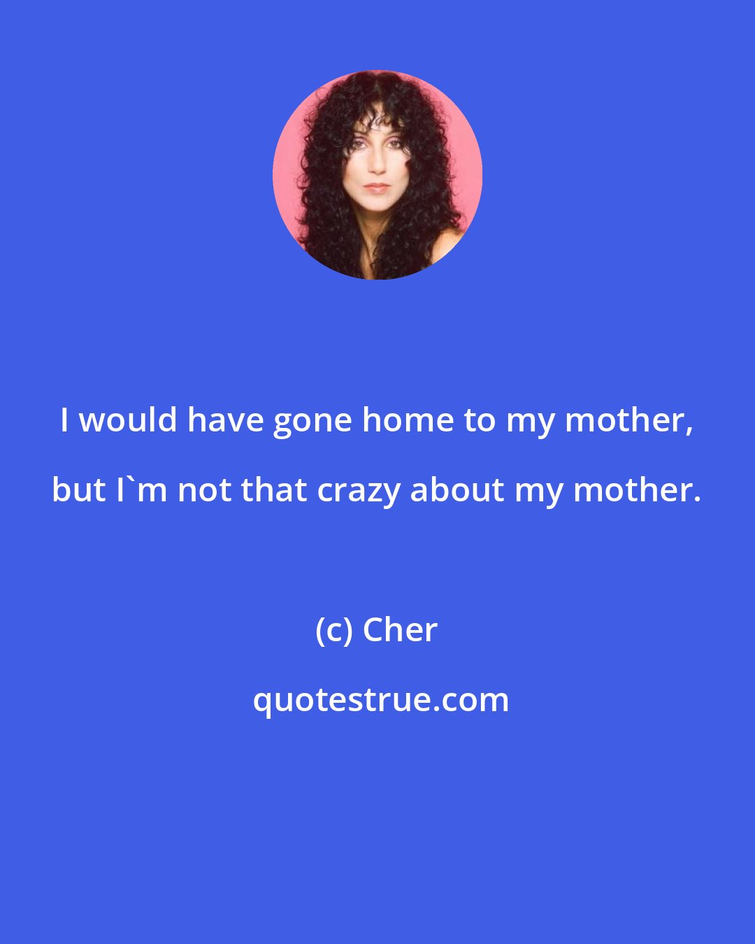 Cher: I would have gone home to my mother, but I'm not that crazy about my mother.