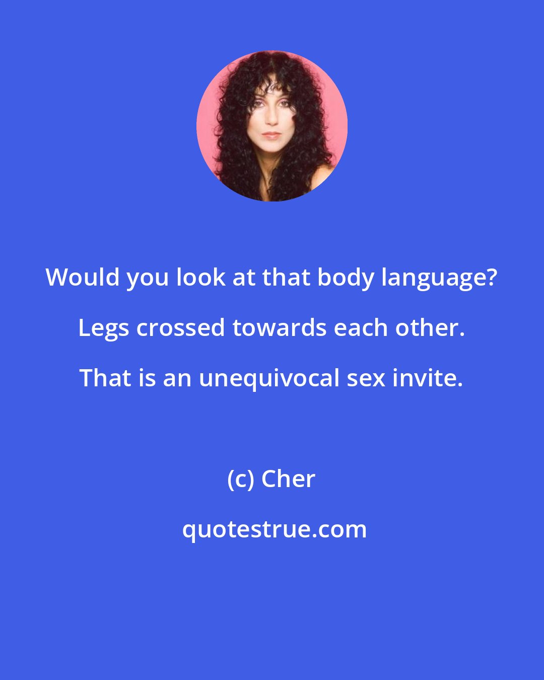 Cher: Would you look at that body language? Legs crossed towards each other. That is an unequivocal sex invite.