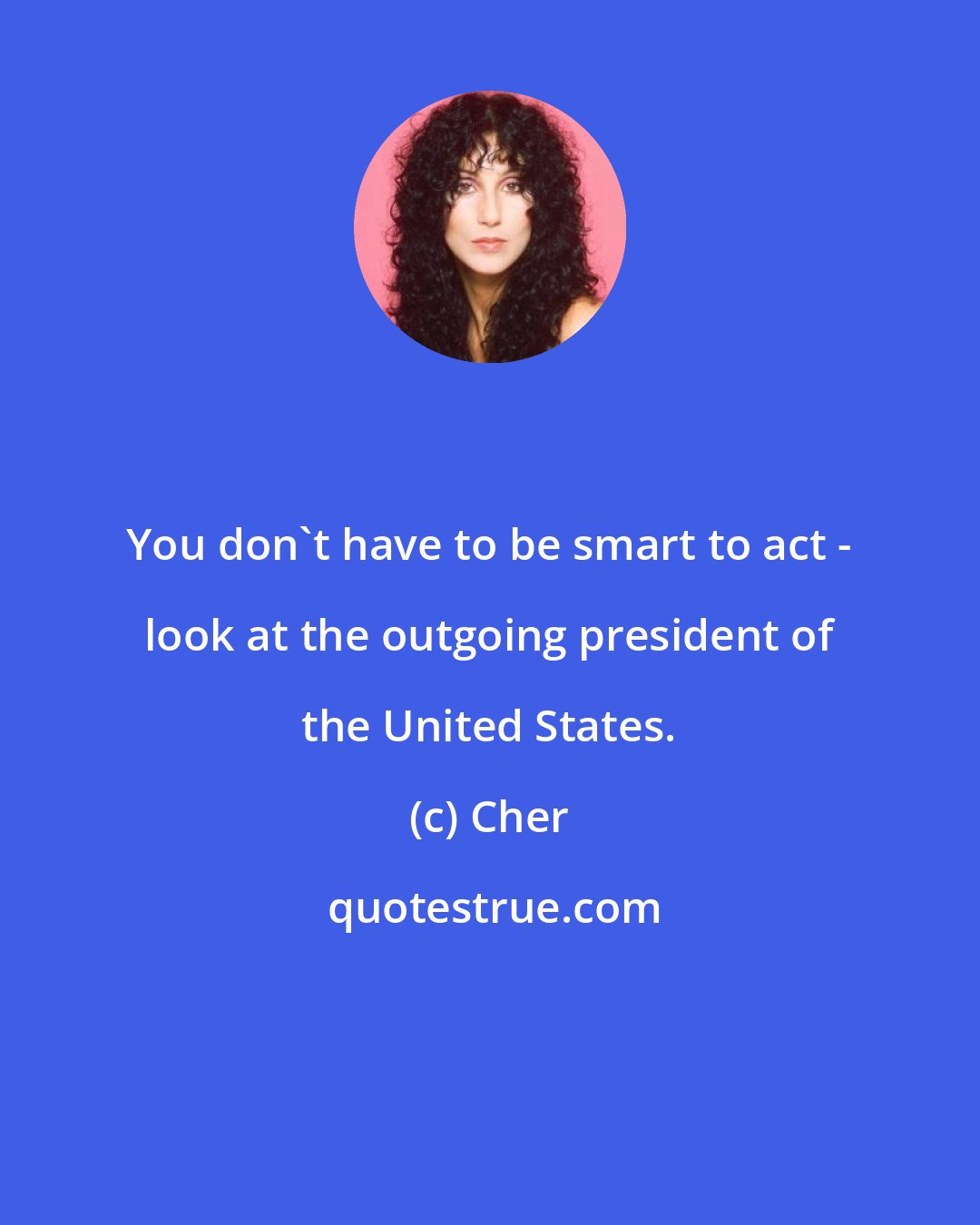 Cher: You don't have to be smart to act - look at the outgoing president of the United States.