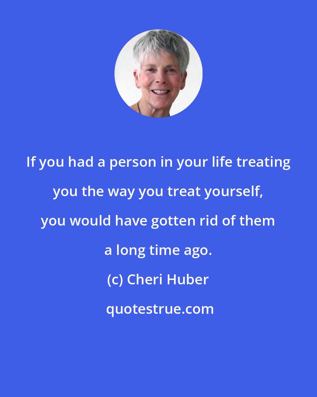 Cheri Huber: If you had a person in your life treating you the way you treat yourself, you would have gotten rid of them a long time ago.