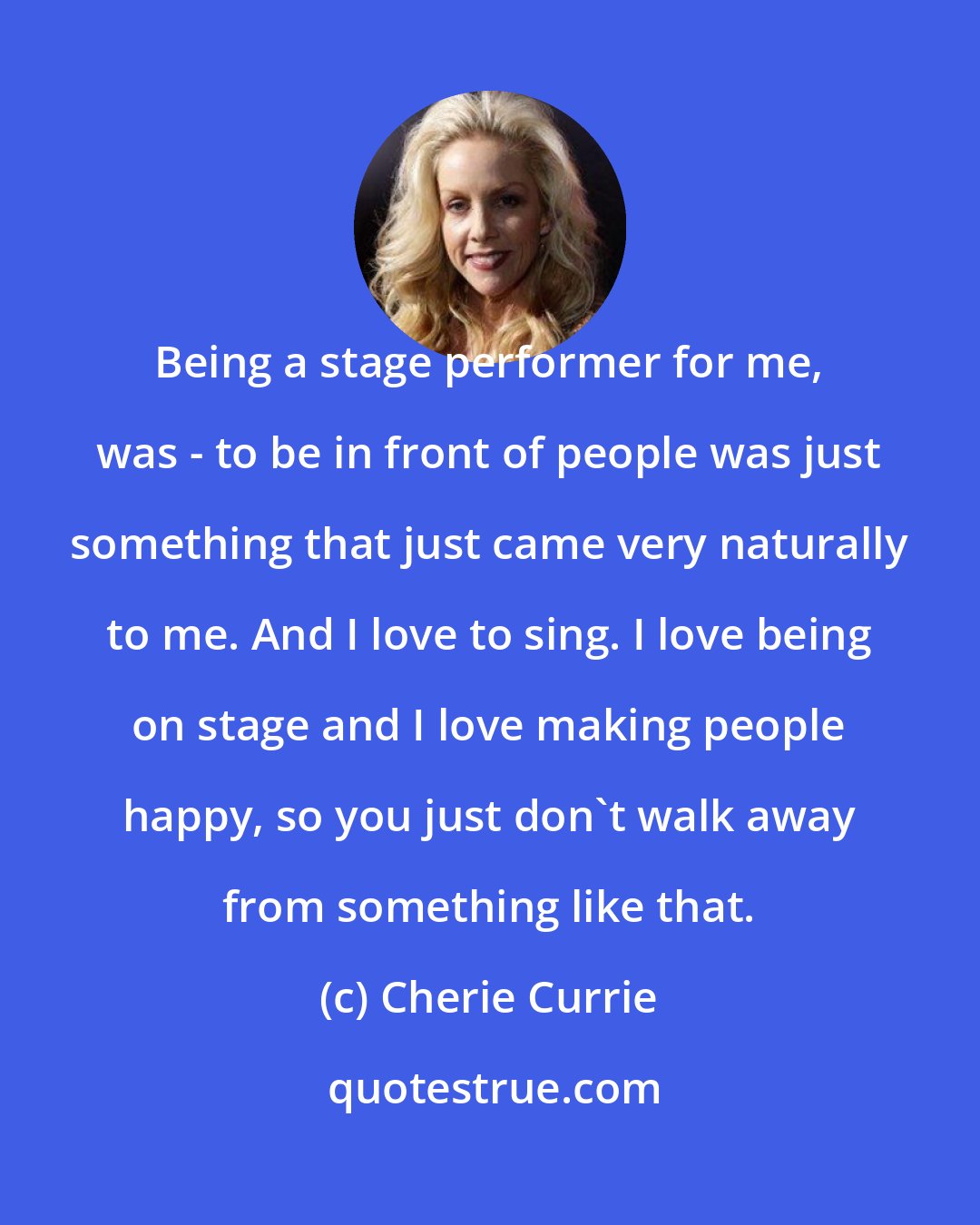 Cherie Currie: Being a stage performer for me, was - to be in front of people was just something that just came very naturally to me. And I love to sing. I love being on stage and I love making people happy, so you just don't walk away from something like that.