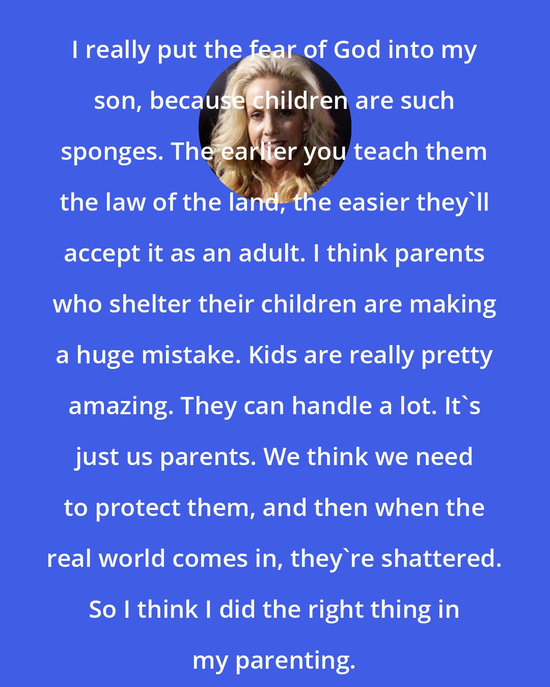 Cherie Currie: I really put the fear of God into my son, because children are such sponges. The earlier you teach them the law of the land, the easier they'll accept it as an adult. I think parents who shelter their children are making a huge mistake. Kids are really pretty amazing. They can handle a lot. It's just us parents. We think we need to protect them, and then when the real world comes in, they're shattered. So I think I did the right thing in my parenting.