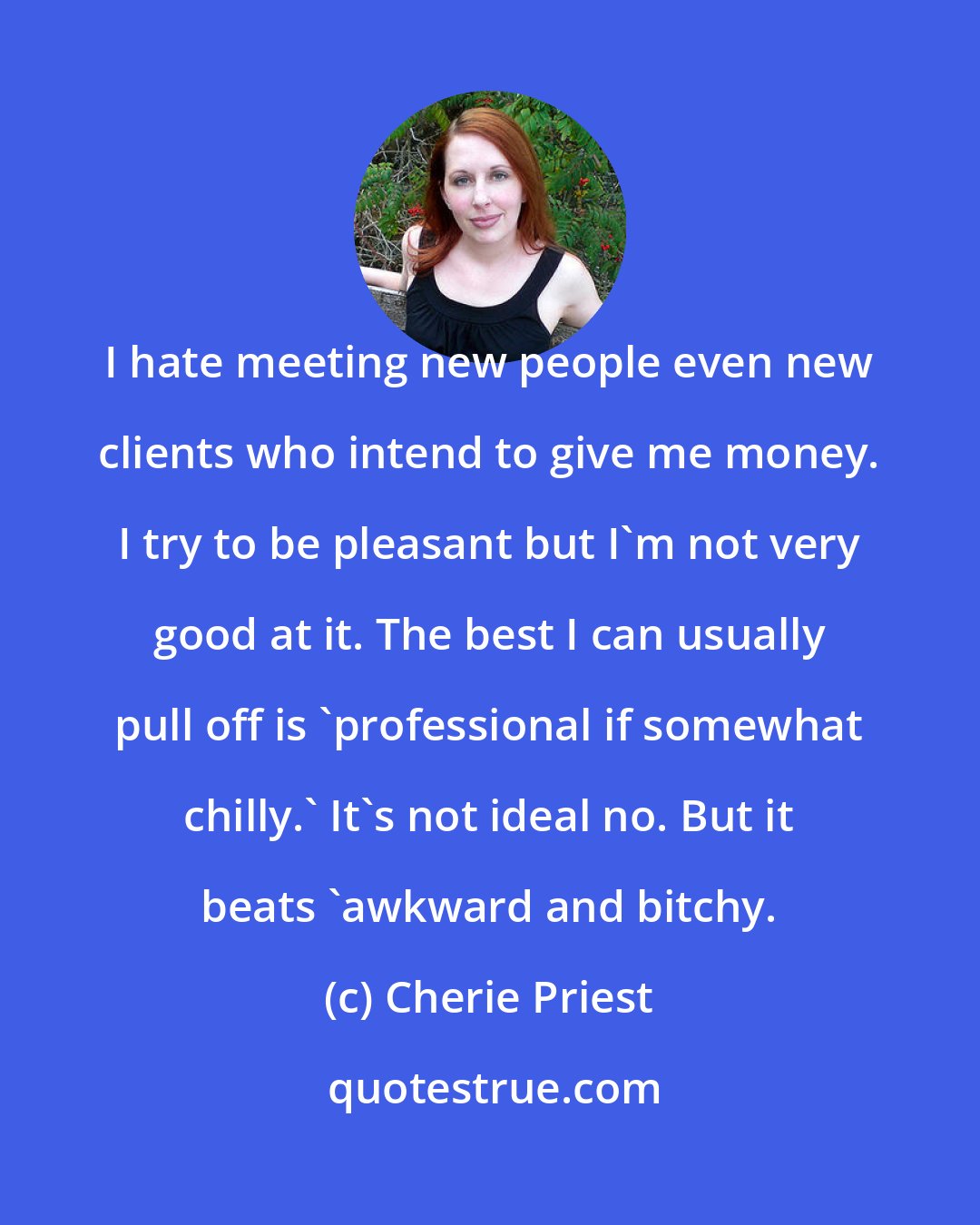 Cherie Priest: I hate meeting new people even new clients who intend to give me money. I try to be pleasant but I'm not very good at it. The best I can usually pull off is 'professional if somewhat chilly.' It's not ideal no. But it beats 'awkward and bitchy.
