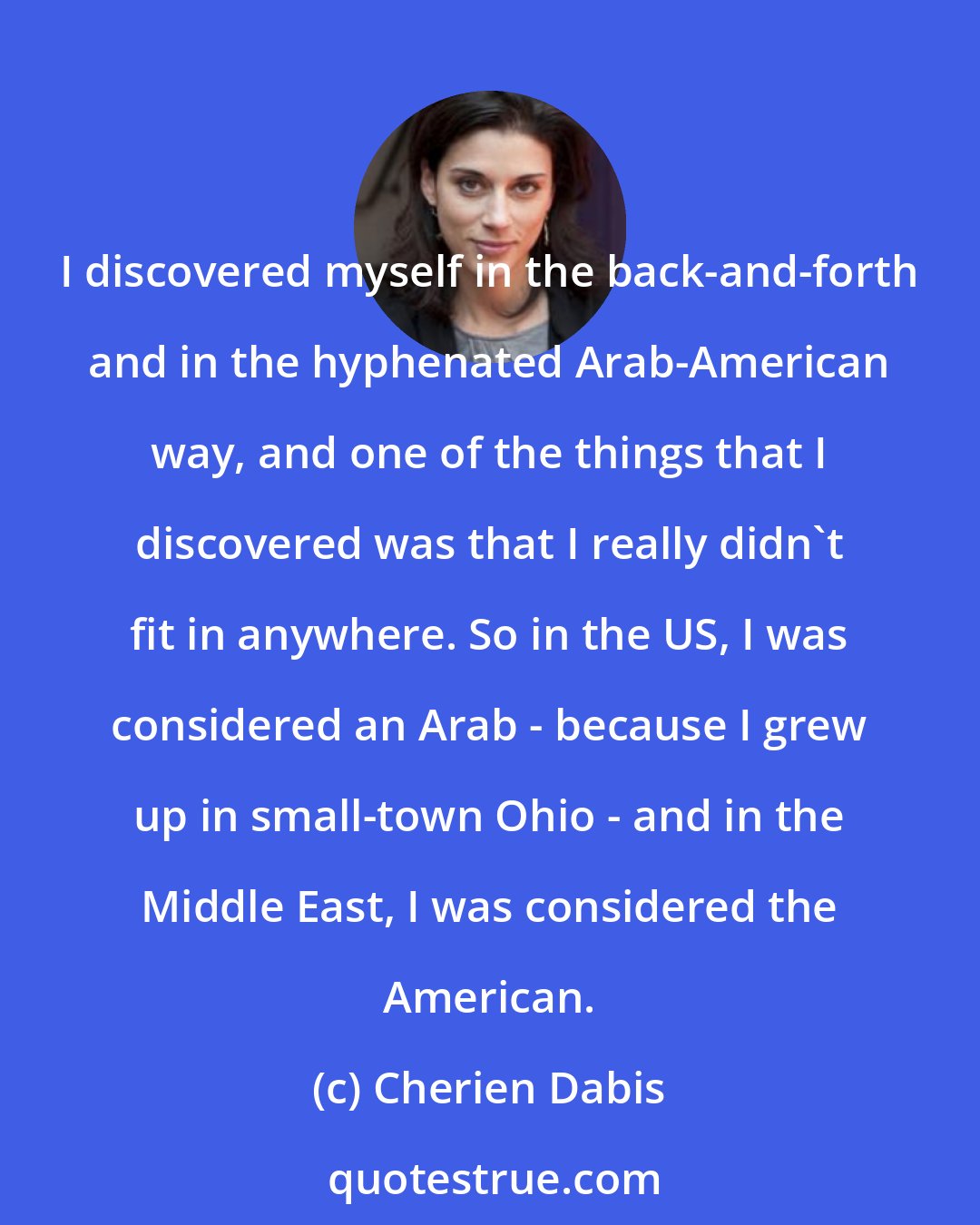 Cherien Dabis: I discovered myself in the back-and-forth and in the hyphenated Arab-American way, and one of the things that I discovered was that I really didn't fit in anywhere. So in the US, I was considered an Arab - because I grew up in small-town Ohio - and in the Middle East, I was considered the American.