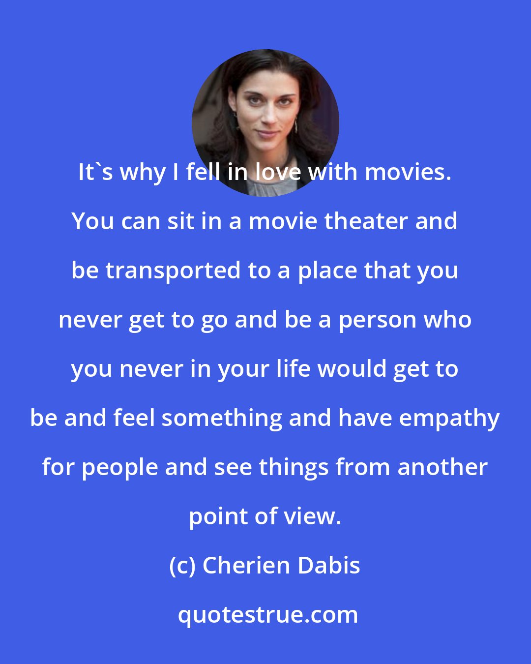 Cherien Dabis: It's why I fell in love with movies. You can sit in a movie theater and be transported to a place that you never get to go and be a person who you never in your life would get to be and feel something and have empathy for people and see things from another point of view.