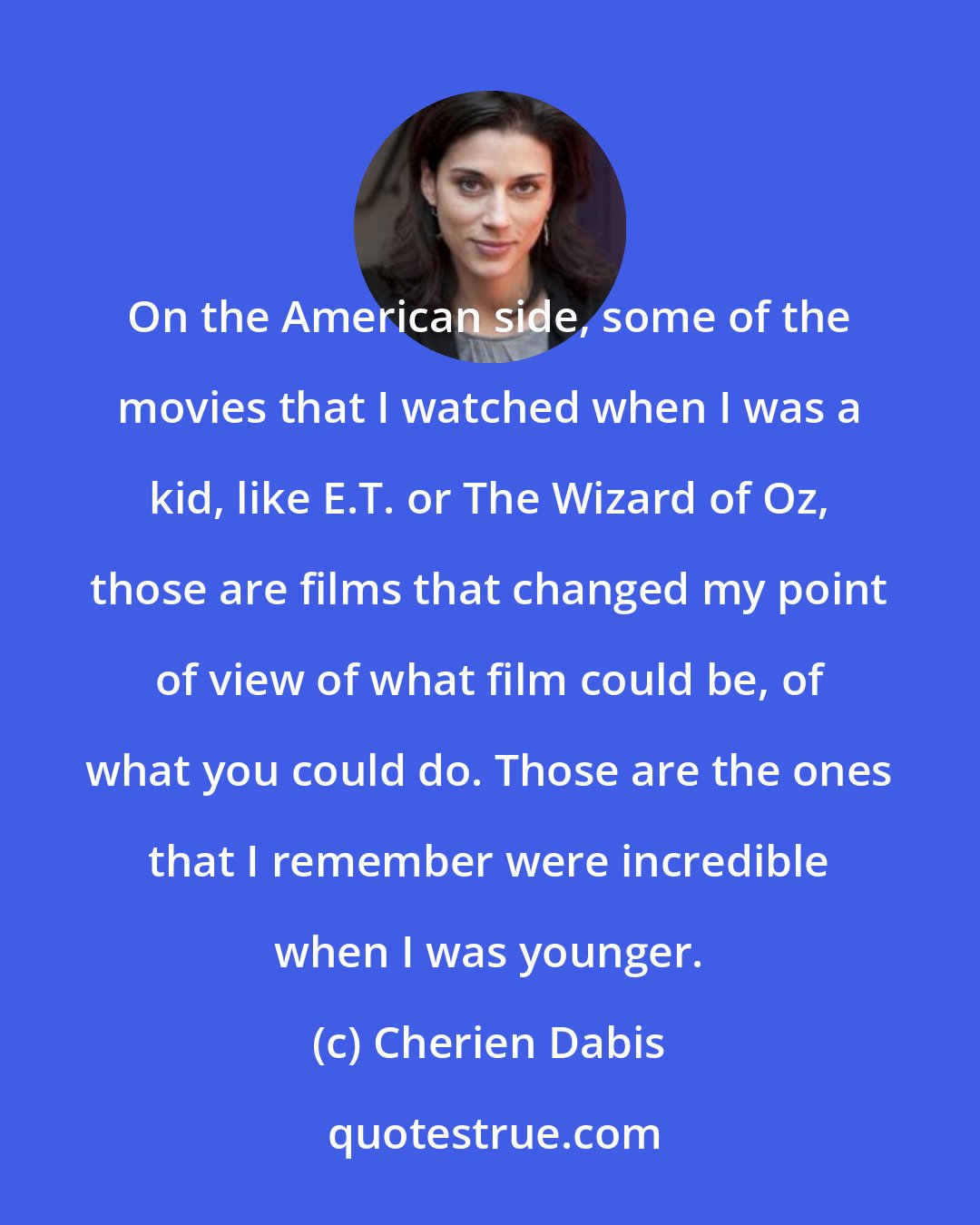 Cherien Dabis: On the American side, some of the movies that I watched when I was a kid, like E.T. or The Wizard of Oz, those are films that changed my point of view of what film could be, of what you could do. Those are the ones that I remember were incredible when I was younger.