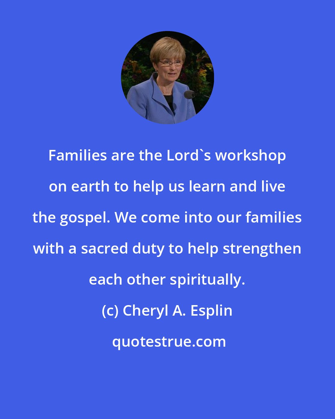 Cheryl A. Esplin: Families are the Lord's workshop on earth to help us learn and live the gospel. We come into our families with a sacred duty to help strengthen each other spiritually.