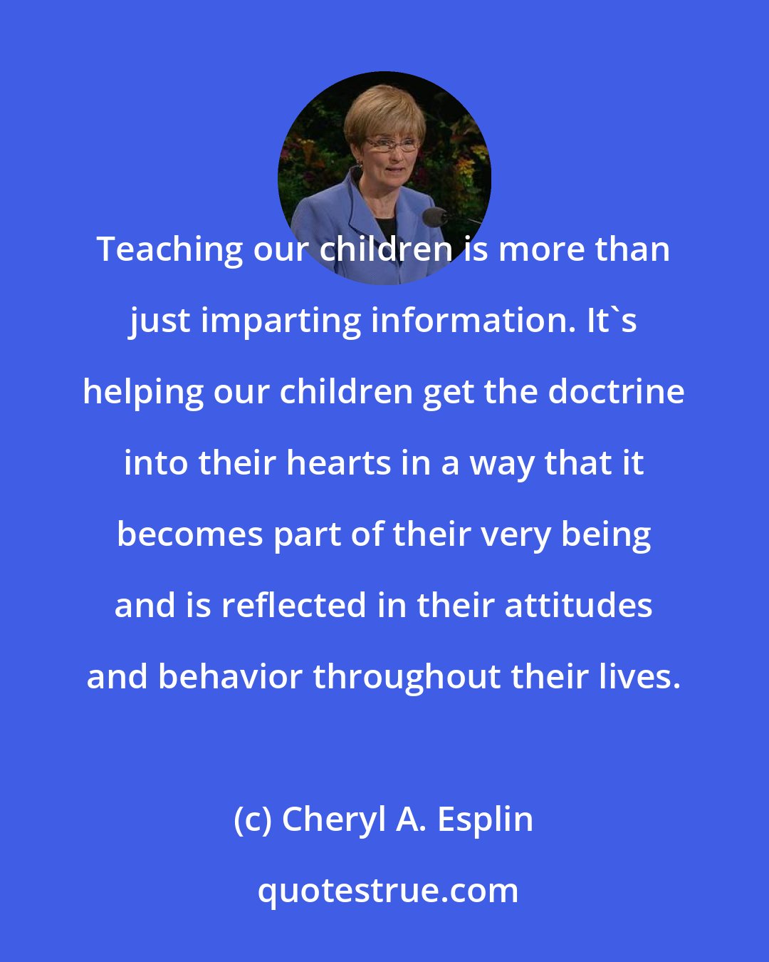 Cheryl A. Esplin: Teaching our children is more than just imparting information. It's helping our children get the doctrine into their hearts in a way that it becomes part of their very being and is reflected in their attitudes and behavior throughout their lives.