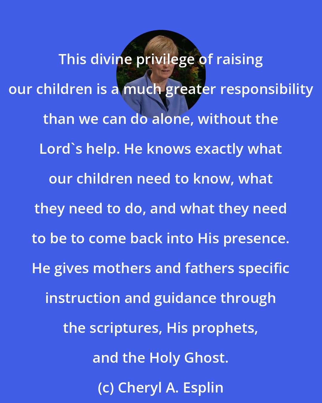 Cheryl A. Esplin: This divine privilege of raising our children is a much greater responsibility than we can do alone, without the Lord's help. He knows exactly what our children need to know, what they need to do, and what they need to be to come back into His presence. He gives mothers and fathers specific instruction and guidance through the scriptures, His prophets, and the Holy Ghost.