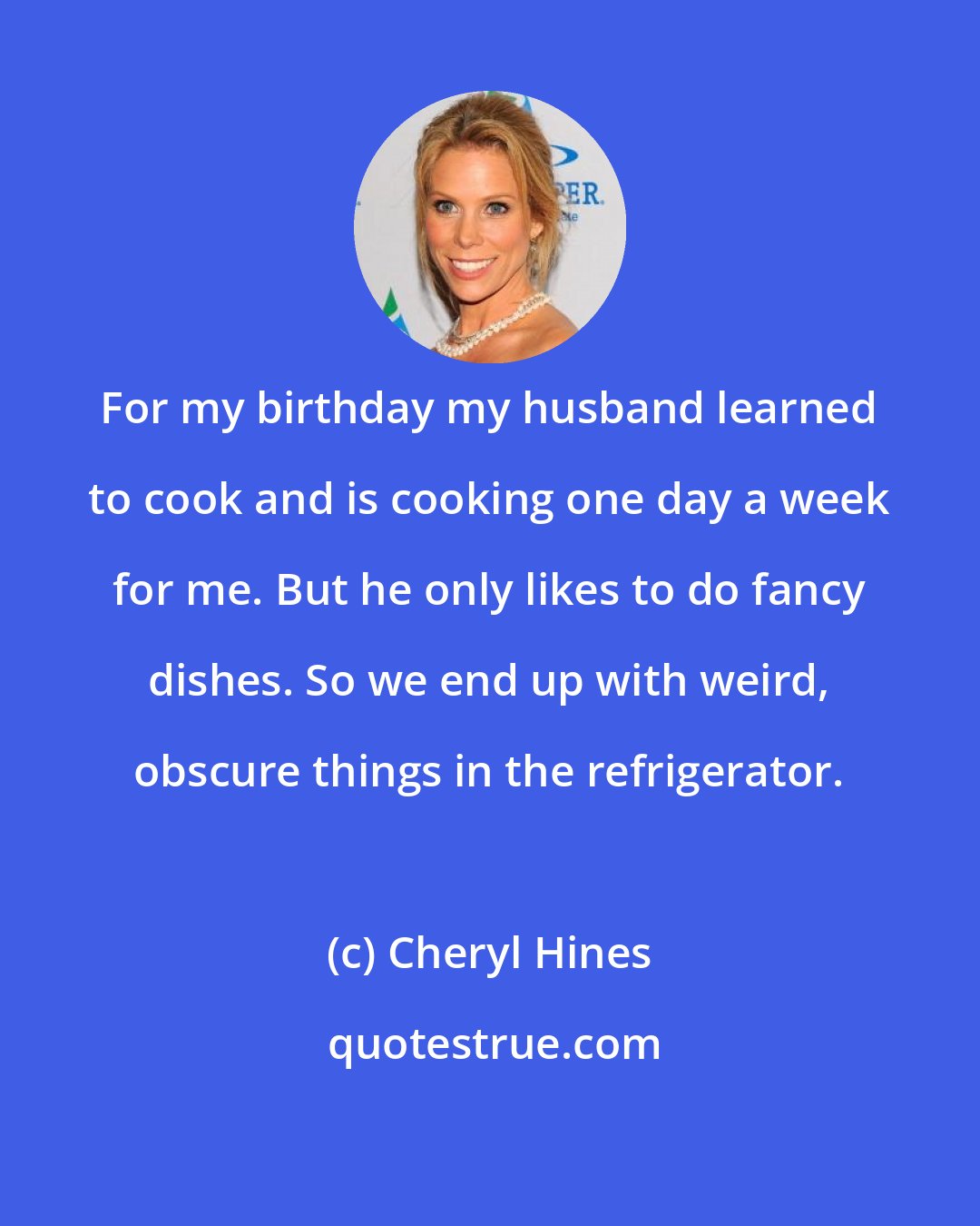 Cheryl Hines: For my birthday my husband learned to cook and is cooking one day a week for me. But he only likes to do fancy dishes. So we end up with weird, obscure things in the refrigerator.