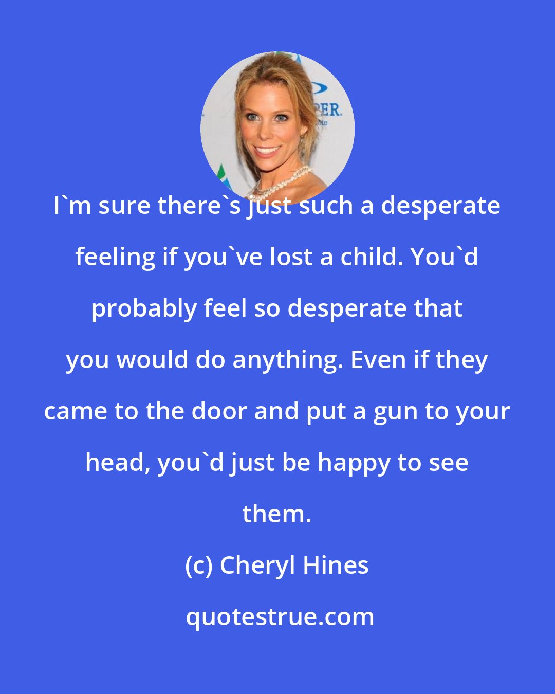 Cheryl Hines: I'm sure there's just such a desperate feeling if you've lost a child. You'd probably feel so desperate that you would do anything. Even if they came to the door and put a gun to your head, you'd just be happy to see them.