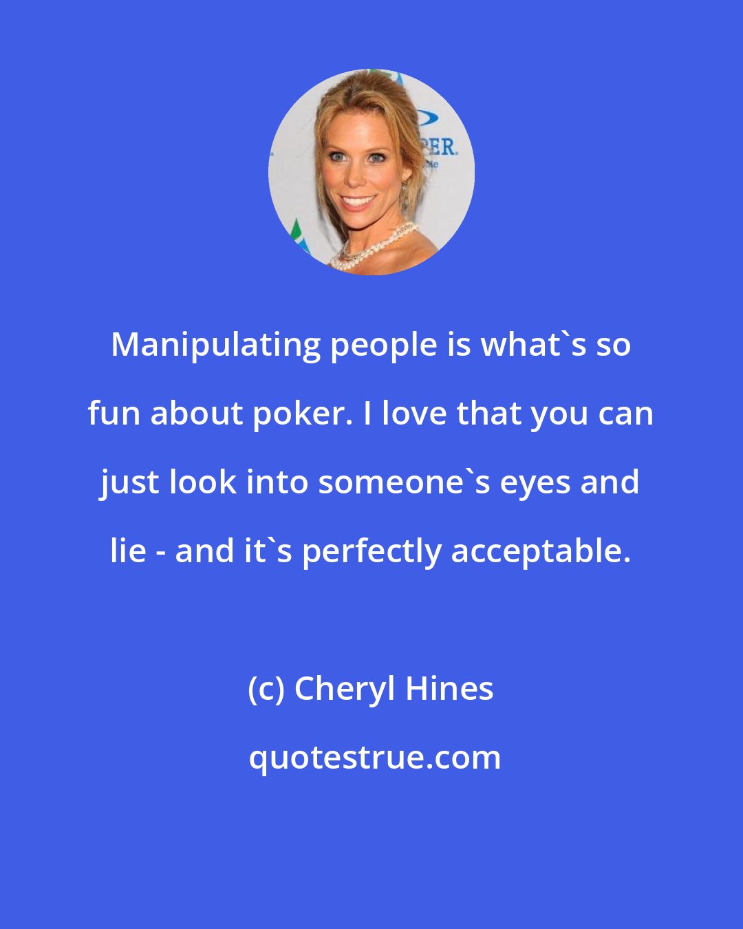 Cheryl Hines: Manipulating people is what's so fun about poker. I love that you can just look into someone's eyes and lie - and it's perfectly acceptable.