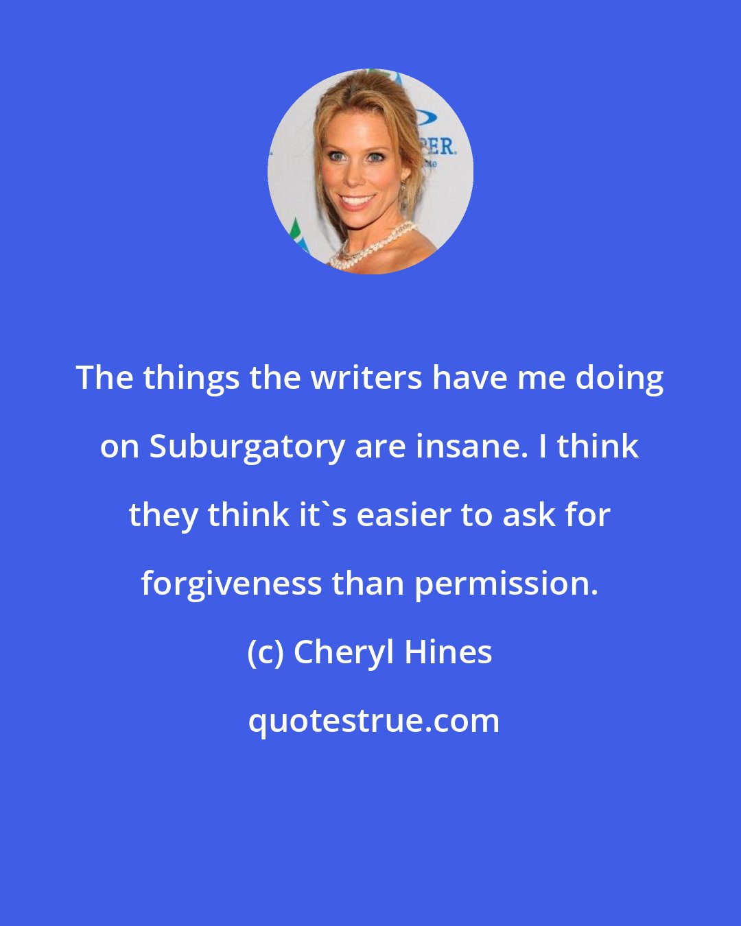 Cheryl Hines: The things the writers have me doing on Suburgatory are insane. I think they think it's easier to ask for forgiveness than permission.