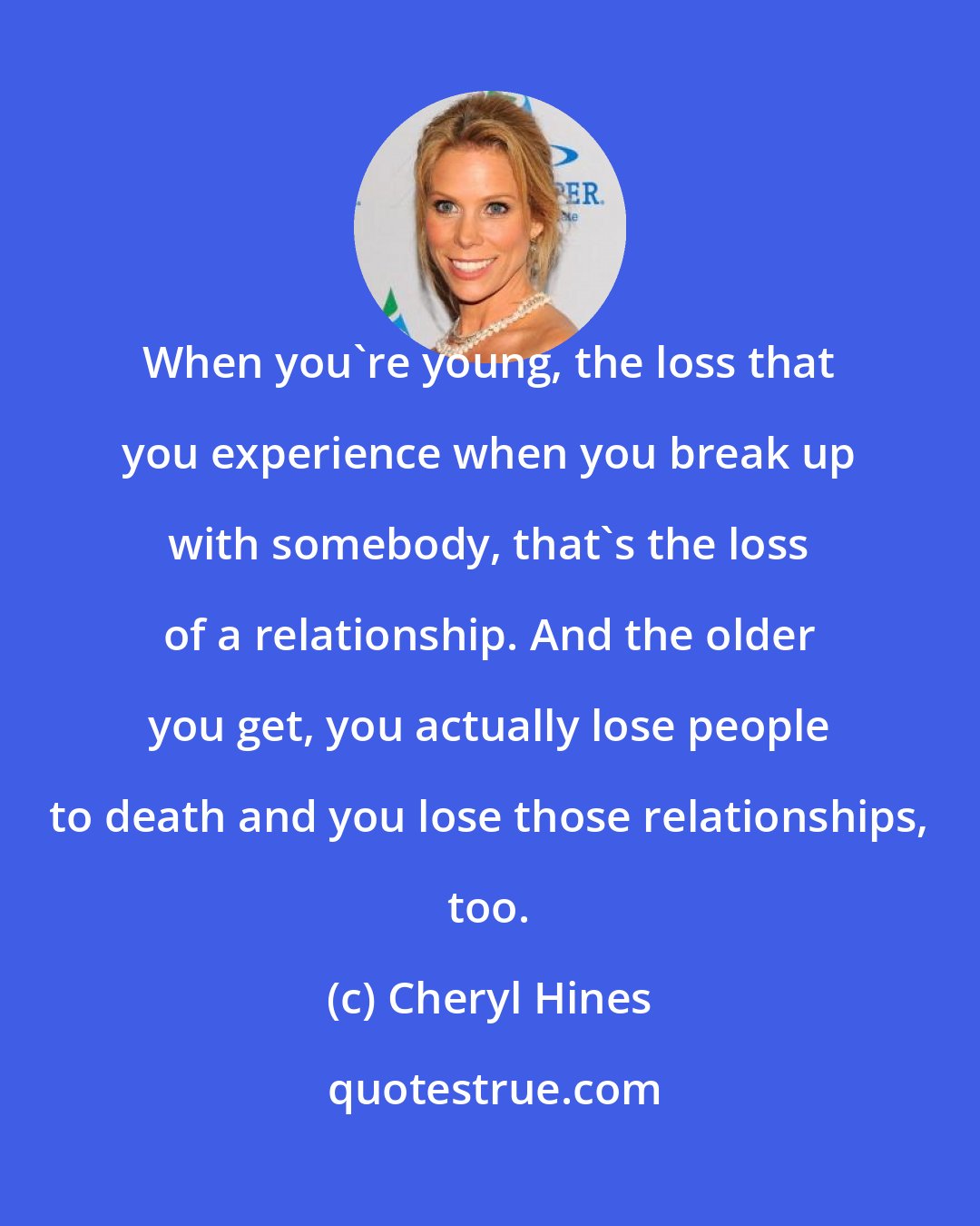 Cheryl Hines: When you're young, the loss that you experience when you break up with somebody, that's the loss of a relationship. And the older you get, you actually lose people to death and you lose those relationships, too.