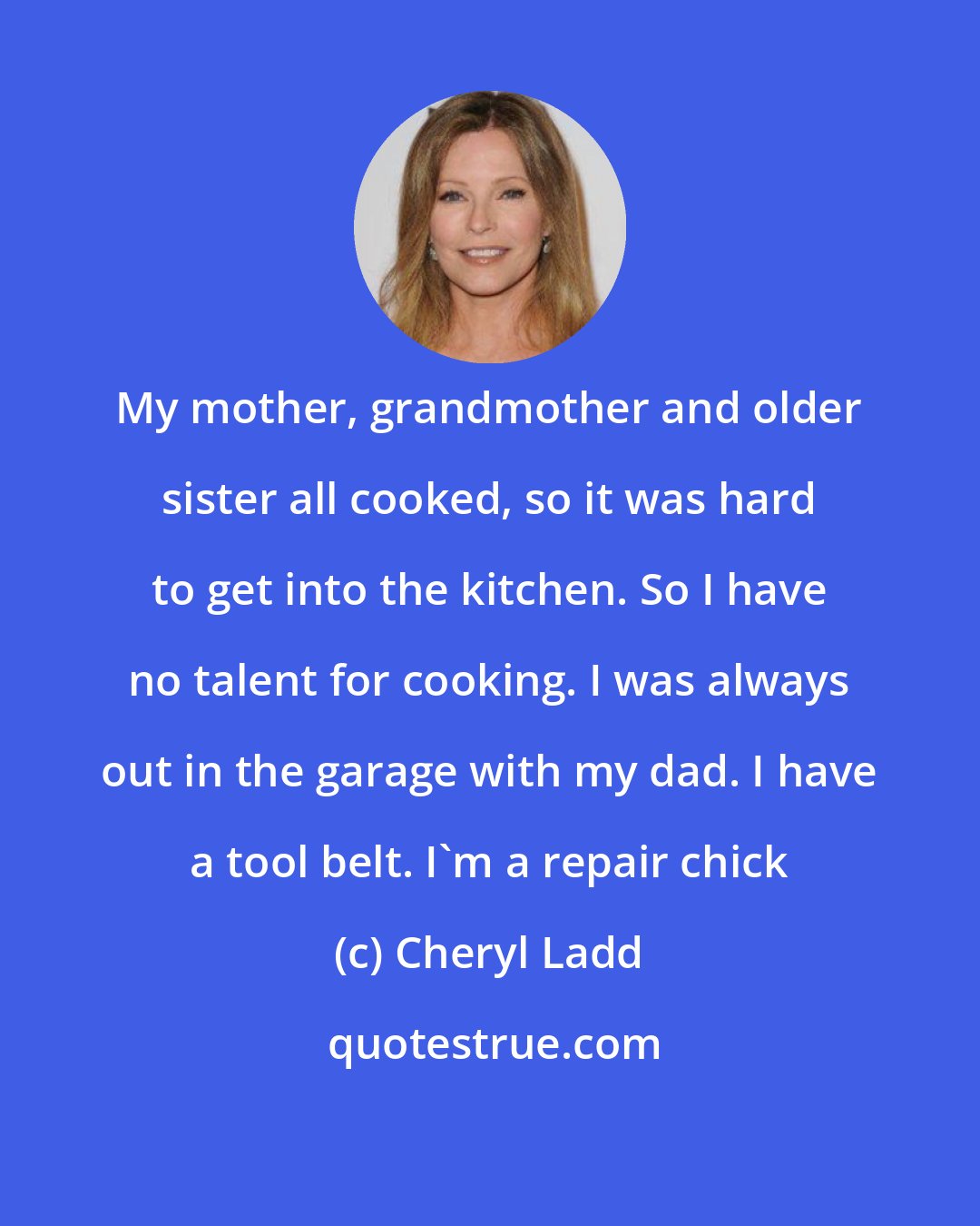 Cheryl Ladd: My mother, grandmother and older sister all cooked, so it was hard to get into the kitchen. So I have no talent for cooking. I was always out in the garage with my dad. I have a tool belt. I'm a repair chick