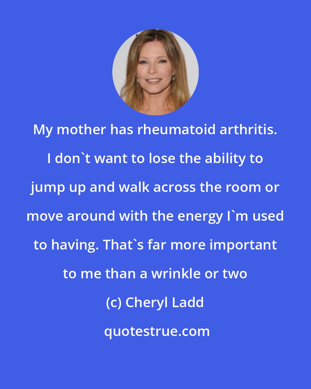 Cheryl Ladd: My mother has rheumatoid arthritis. I don't want to lose the ability to jump up and walk across the room or move around with the energy I'm used to having. That's far more important to me than a wrinkle or two