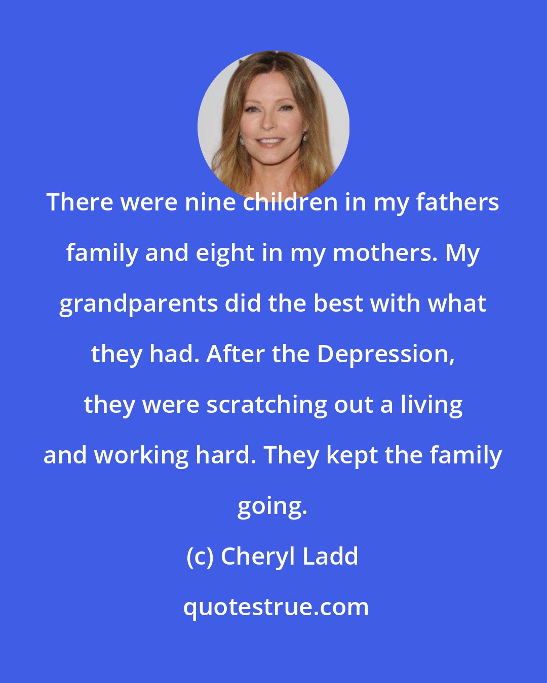 Cheryl Ladd: There were nine children in my fathers family and eight in my mothers. My grandparents did the best with what they had. After the Depression, they were scratching out a living and working hard. They kept the family going.