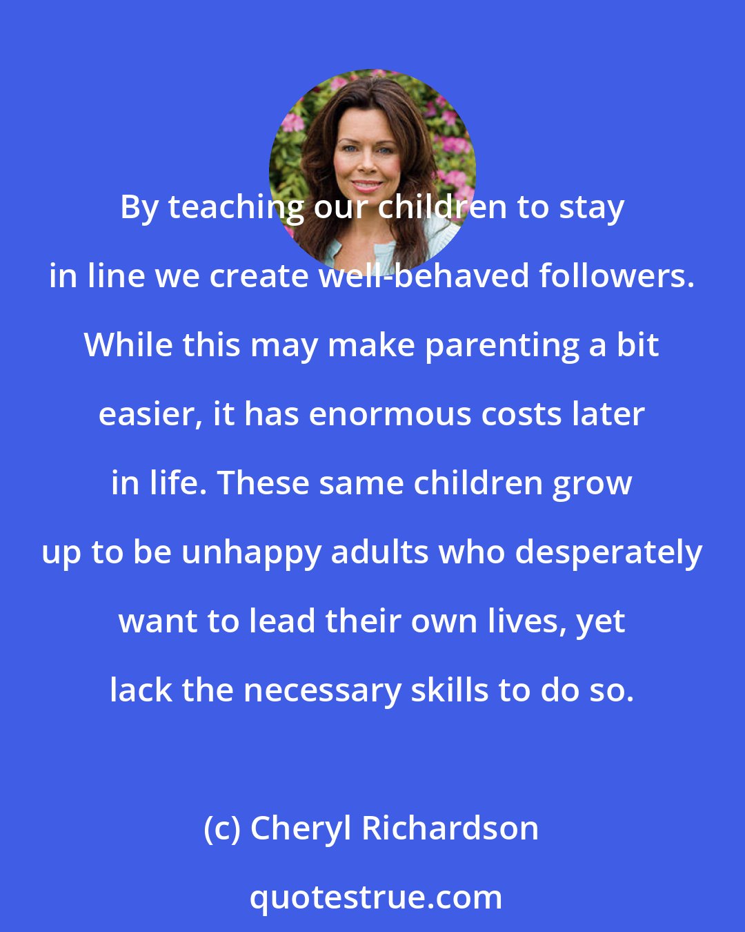 Cheryl Richardson: By teaching our children to stay in line we create well-behaved followers. While this may make parenting a bit easier, it has enormous costs later in life. These same children grow up to be unhappy adults who desperately want to lead their own lives, yet lack the necessary skills to do so.