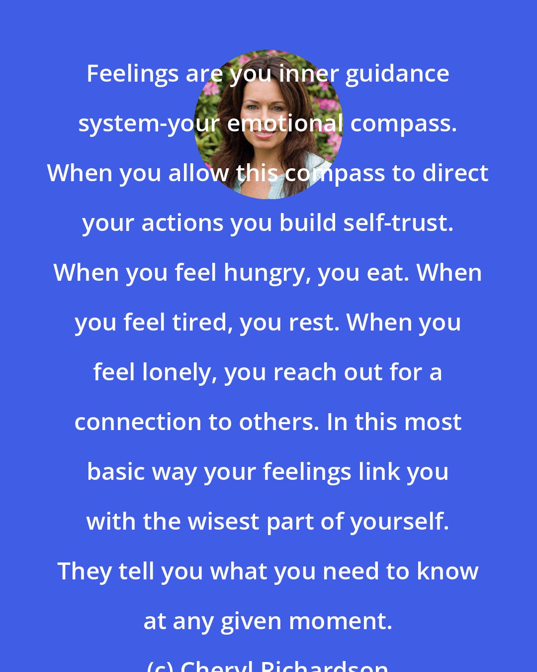 Cheryl Richardson: Feelings are you inner guidance system-your emotional compass. When you allow this compass to direct your actions you build self-trust. When you feel hungry, you eat. When you feel tired, you rest. When you feel lonely, you reach out for a connection to others. In this most basic way your feelings link you with the wisest part of yourself. They tell you what you need to know at any given moment.