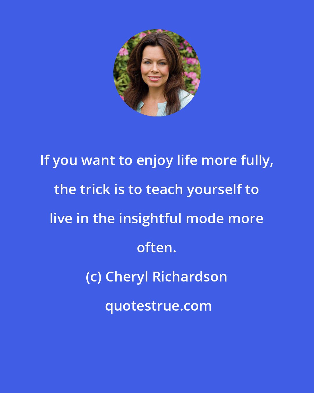 Cheryl Richardson: If you want to enjoy life more fully, the trick is to teach yourself to live in the insightful mode more often.