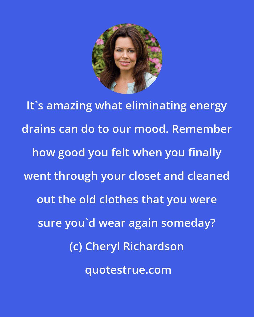 Cheryl Richardson: It's amazing what eliminating energy drains can do to our mood. Remember how good you felt when you finally went through your closet and cleaned out the old clothes that you were sure you'd wear again someday?