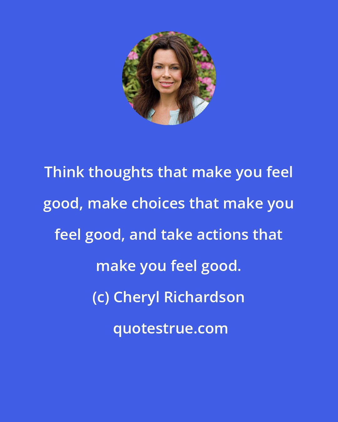 Cheryl Richardson: Think thoughts that make you feel good, make choices that make you feel good, and take actions that make you feel good.