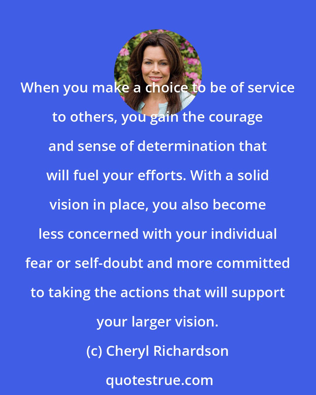 Cheryl Richardson: When you make a choice to be of service to others, you gain the courage and sense of determination that will fuel your efforts. With a solid vision in place, you also become less concerned with your individual fear or self-doubt and more committed to taking the actions that will support your larger vision.