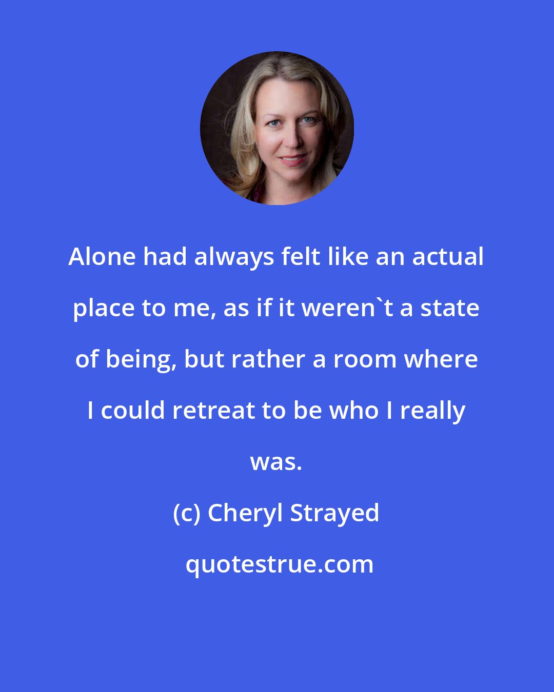 Cheryl Strayed: Alone had always felt like an actual place to me, as if it weren't a state of being, but rather a room where I could retreat to be who I really was.