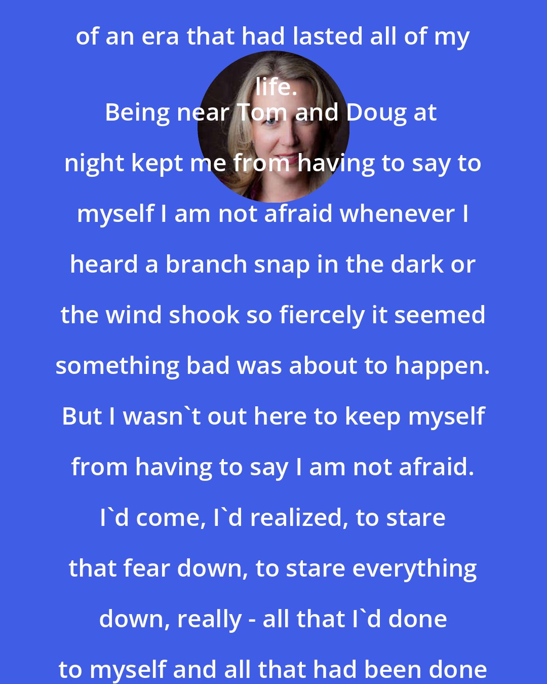 Cheryl Strayed: He kissed me hard and I kissed him back harder, like it was the end of an era that had lasted all of my life.
Being near Tom and Doug at night kept me from having to say to myself I am not afraid whenever I heard a branch snap in the dark or the wind shook so fiercely it seemed something bad was about to happen. But I wasn't out here to keep myself from having to say I am not afraid. I'd come, I'd realized, to stare that fear down, to stare everything down, really - all that I'd done to myself and all that had been done to me. I couldn't do that while tagging along with someone else.