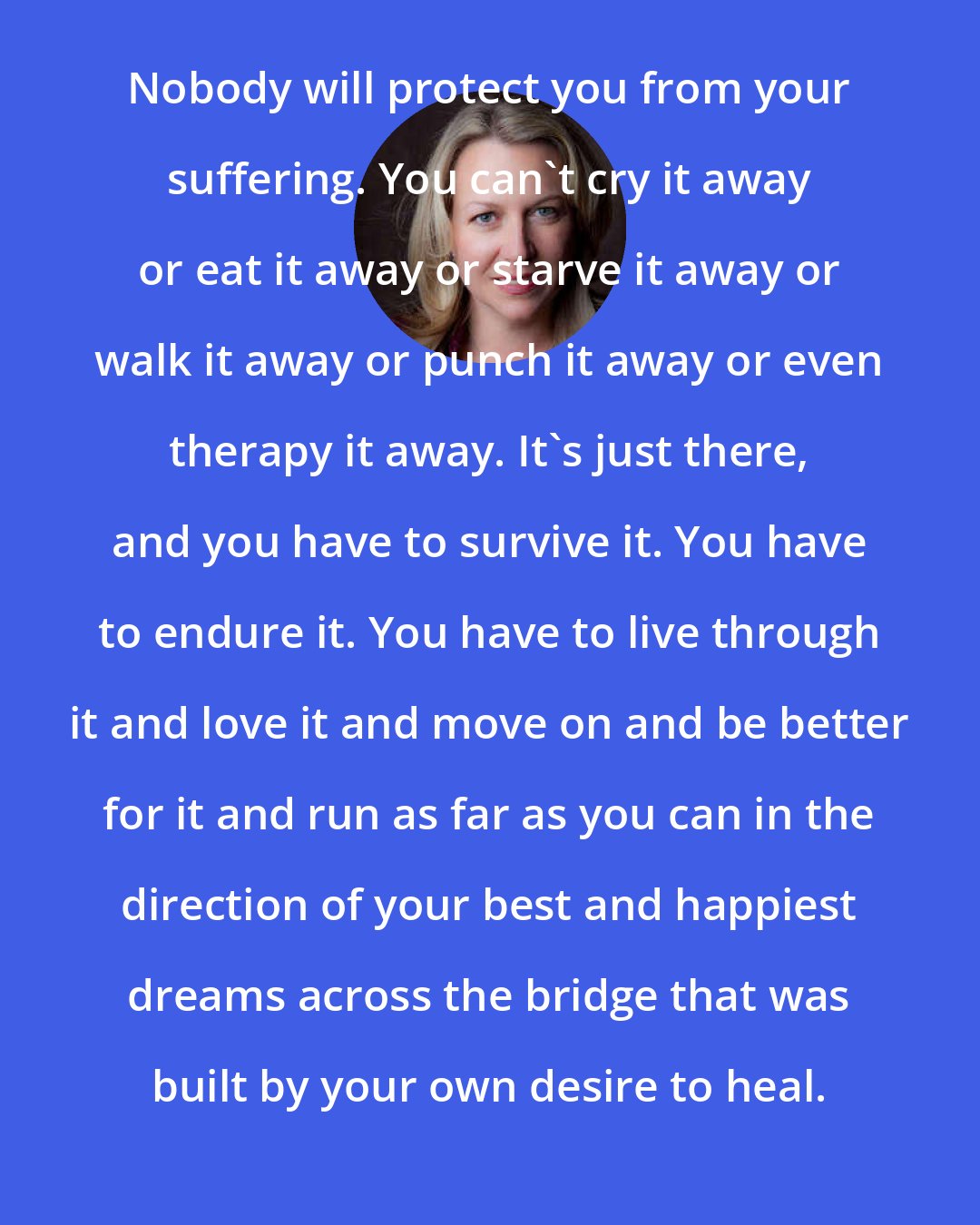 Cheryl Strayed: Nobody will protect you from your suffering. You can't cry it away or eat it away or starve it away or walk it away or punch it away or even therapy it away. It's just there, and you have to survive it. You have to endure it. You have to live through it and love it and move on and be better for it and run as far as you can in the direction of your best and happiest dreams across the bridge that was built by your own desire to heal.