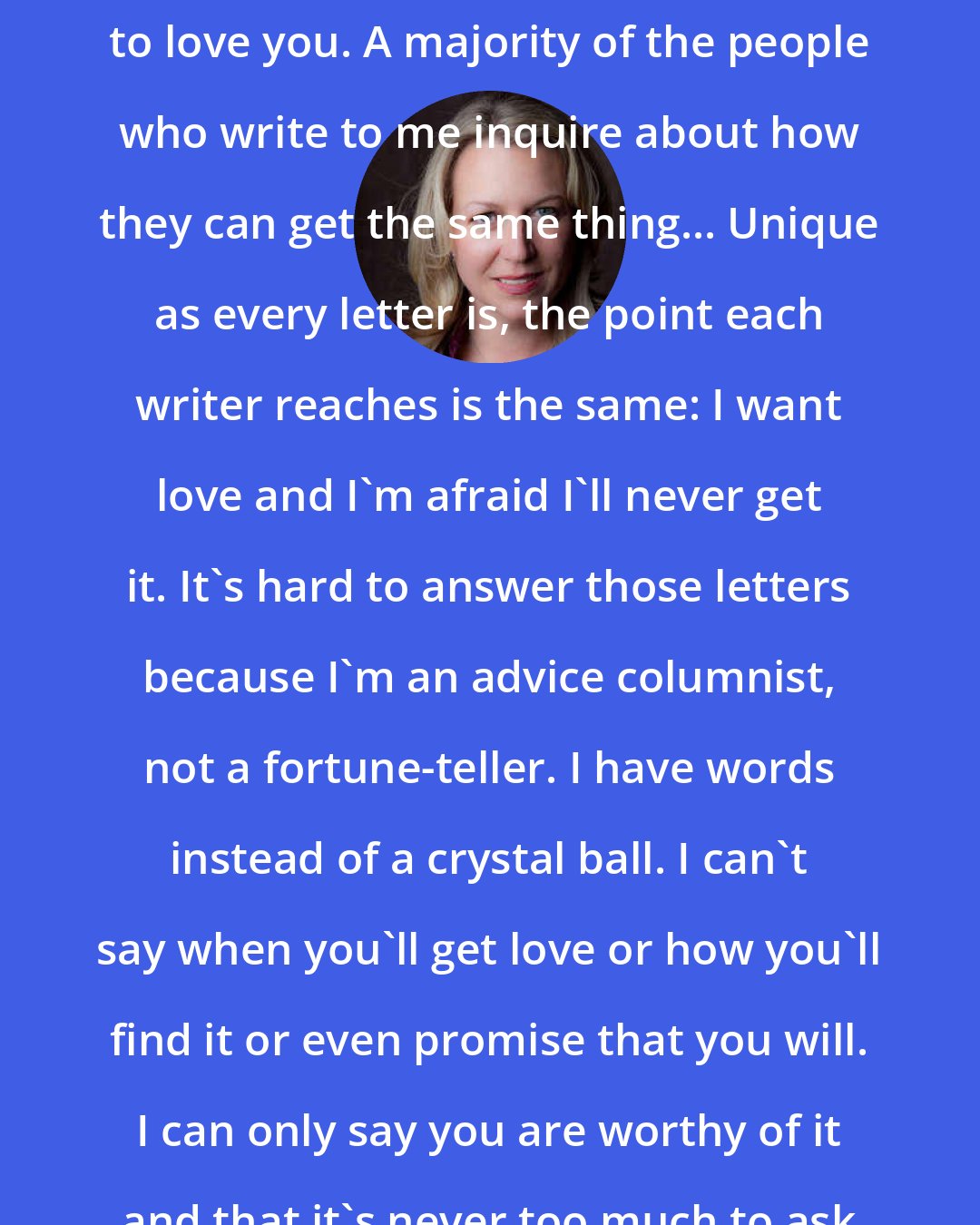 Cheryl Strayed: Of course you want someone special to love you. A majority of the people who write to me inquire about how they can get the same thing... Unique as every letter is, the point each writer reaches is the same: I want love and I'm afraid I'll never get it. It's hard to answer those letters because I'm an advice columnist, not a fortune-teller. I have words instead of a crystal ball. I can't say when you'll get love or how you'll find it or even promise that you will. I can only say you are worthy of it and that it's never too much to ask for it.