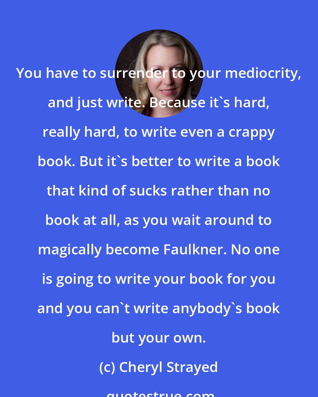 Cheryl Strayed: You have to surrender to your mediocrity, and just write. Because it's hard, really hard, to write even a crappy book. But it's better to write a book that kind of sucks rather than no book at all, as you wait around to magically become Faulkner. No one is going to write your book for you and you can't write anybody's book but your own.