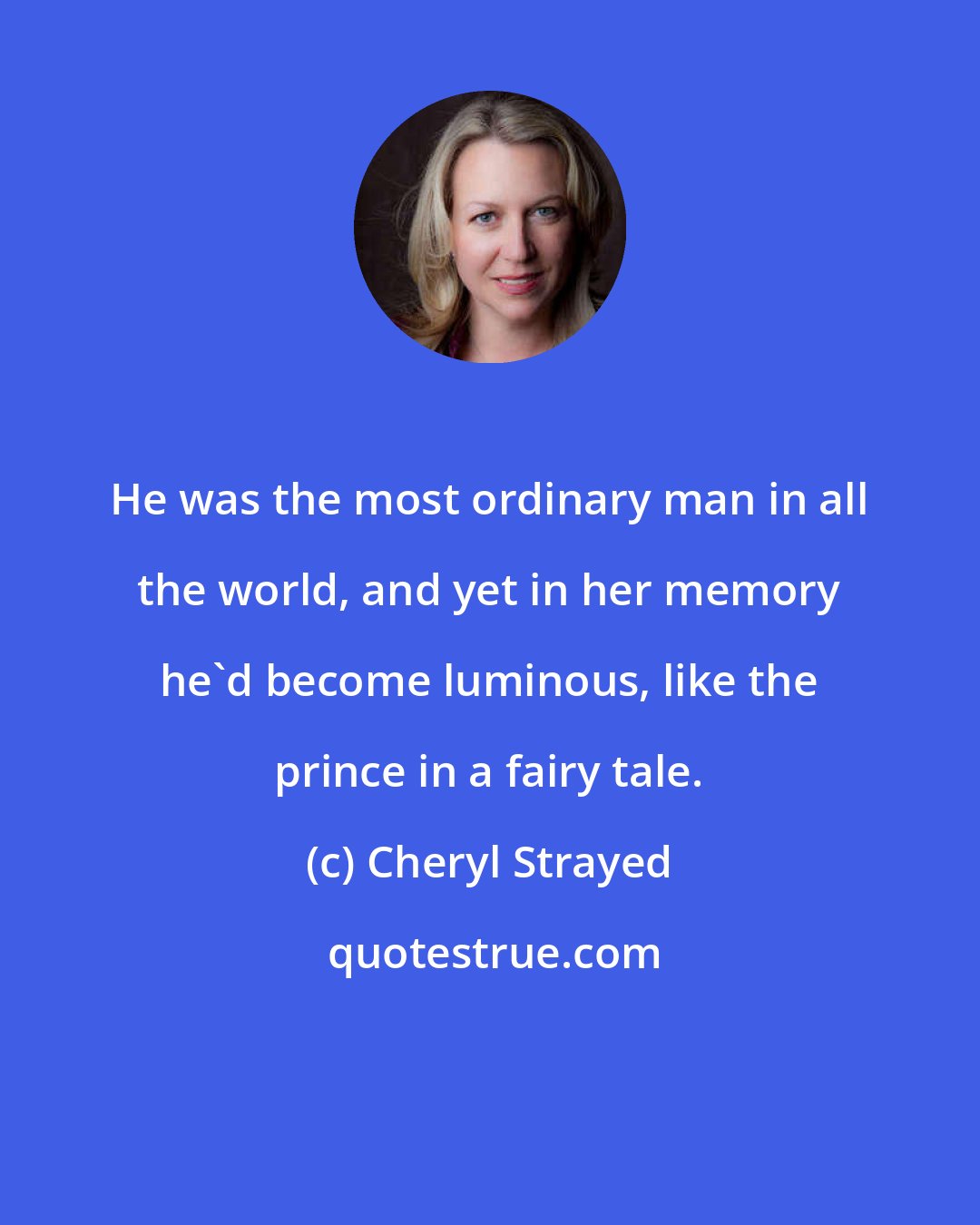 Cheryl Strayed: He was the most ordinary man in all the world, and yet in her memory he'd become luminous, like the prince in a fairy tale.