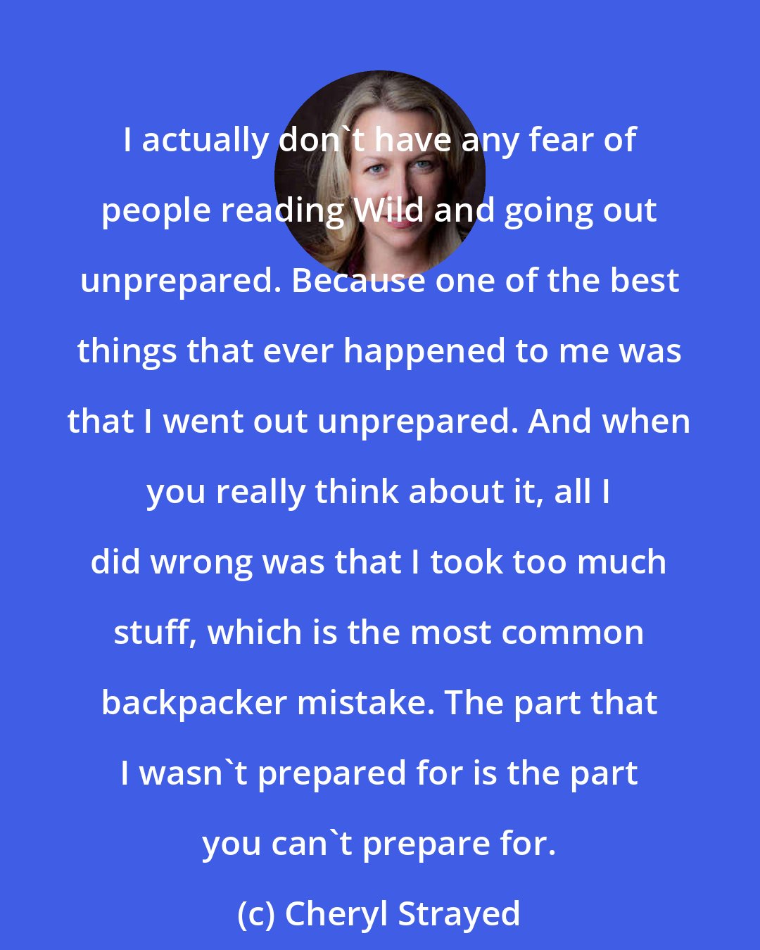 Cheryl Strayed: I actually don't have any fear of people reading Wild and going out unprepared. Because one of the best things that ever happened to me was that I went out unprepared. And when you really think about it, all I did wrong was that I took too much stuff, which is the most common backpacker mistake. The part that I wasn't prepared for is the part you can't prepare for.