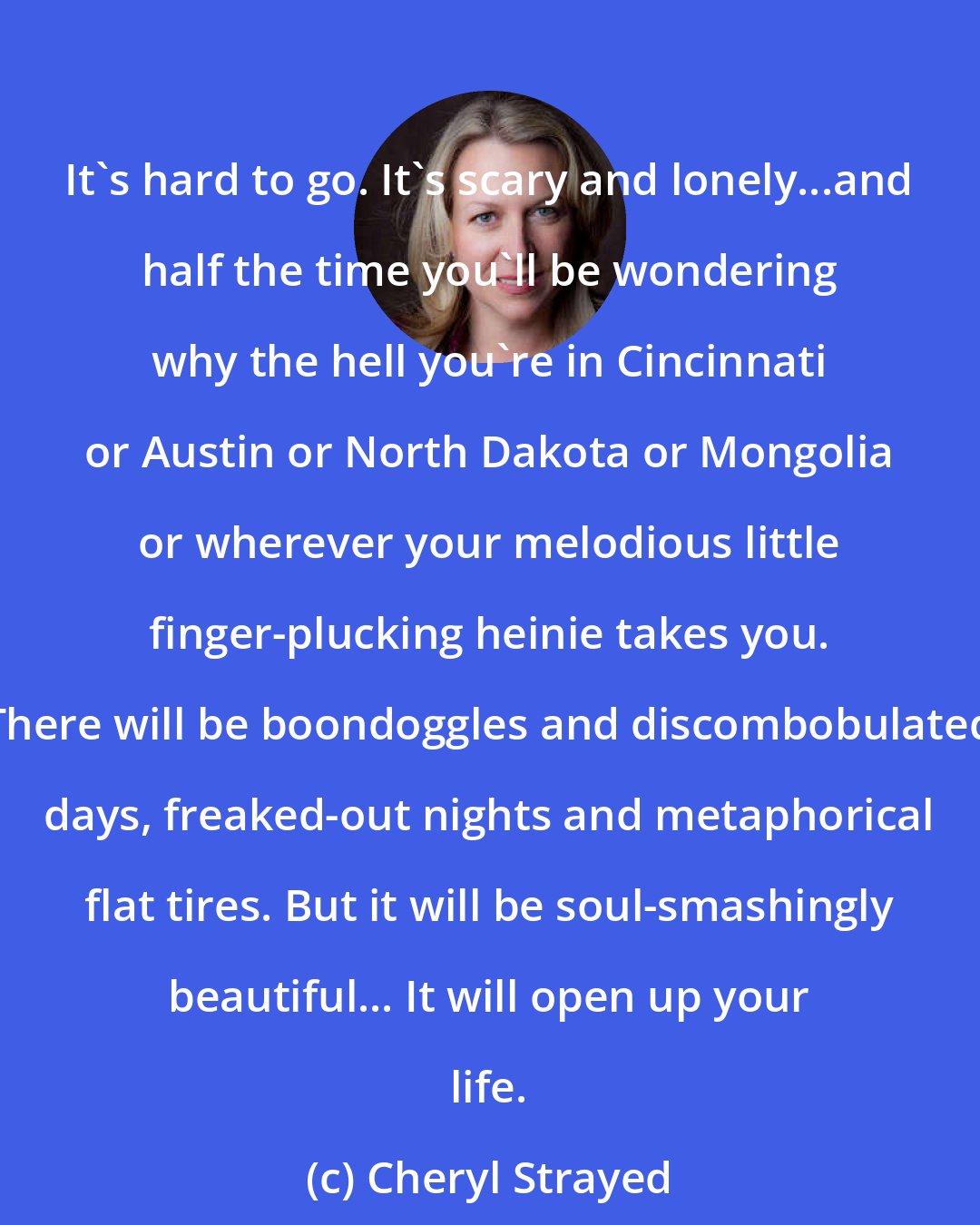 Cheryl Strayed: It's hard to go. It's scary and lonely...and half the time you'll be wondering why the hell you're in Cincinnati or Austin or North Dakota or Mongolia or wherever your melodious little finger-plucking heinie takes you. There will be boondoggles and discombobulated days, freaked-out nights and metaphorical flat tires. But it will be soul-smashingly beautiful... It will open up your life.