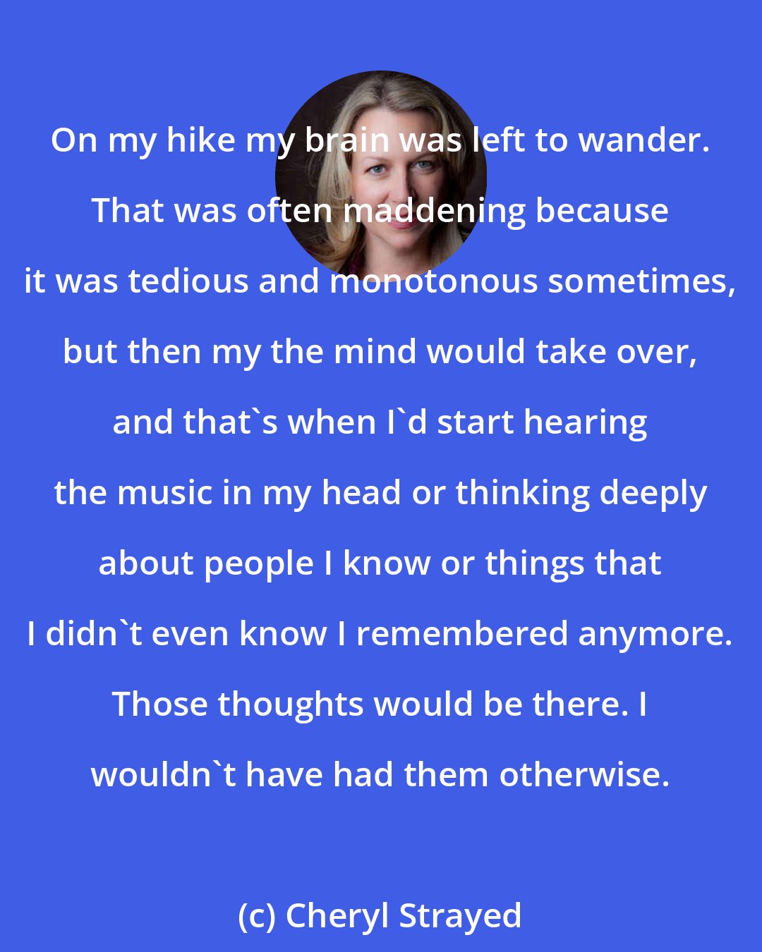 Cheryl Strayed: On my hike my brain was left to wander. That was often maddening because it was tedious and monotonous sometimes, but then my the mind would take over, and that's when I'd start hearing the music in my head or thinking deeply about people I know or things that I didn't even know I remembered anymore. Those thoughts would be there. I wouldn't have had them otherwise.