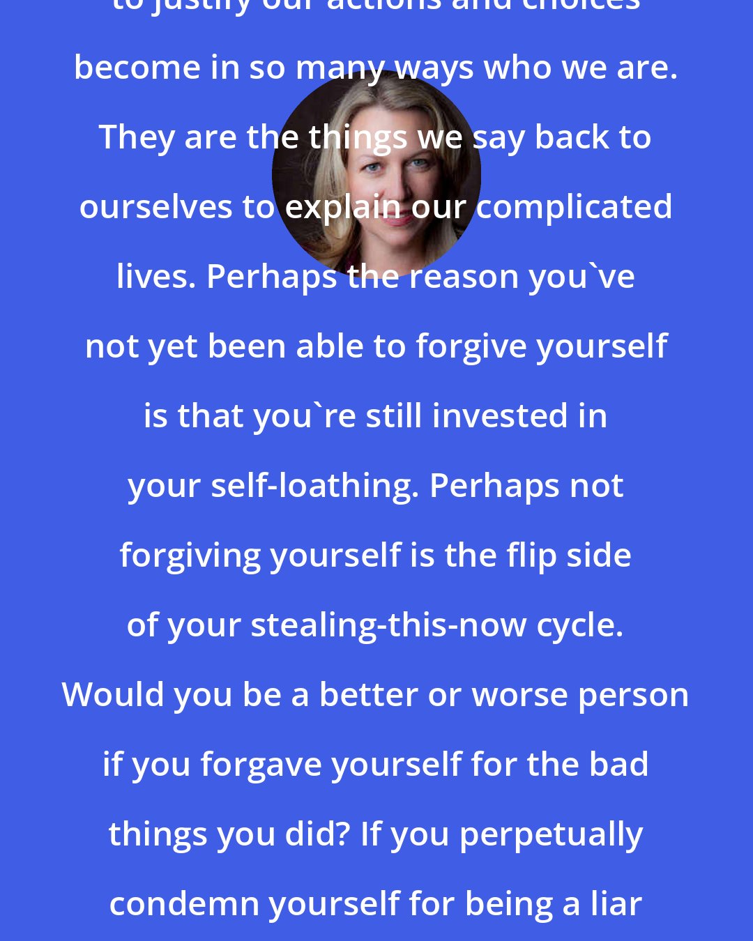 Cheryl Strayed: The narratives we create in order to justify our actions and choices become in so many ways who we are. They are the things we say back to ourselves to explain our complicated lives. Perhaps the reason you've not yet been able to forgive yourself is that you're still invested in your self-loathing. Perhaps not forgiving yourself is the flip side of your stealing-this-now cycle. Would you be a better or worse person if you forgave yourself for the bad things you did? If you perpetually condemn yourself for being a liar and a thief, does that make you good?