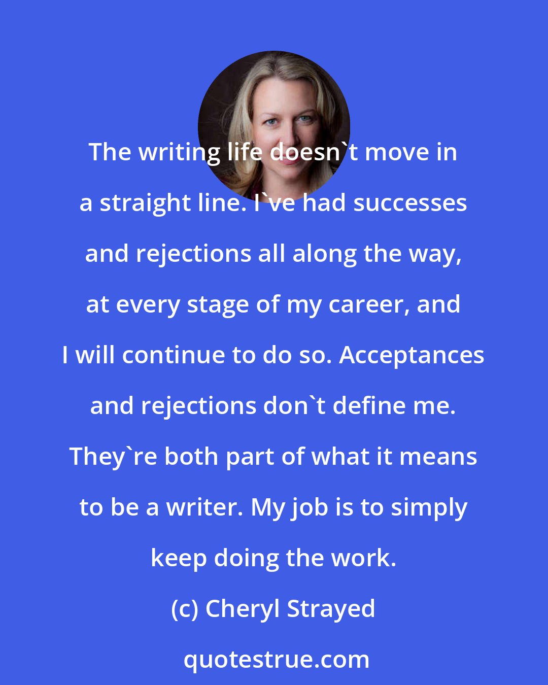 Cheryl Strayed: The writing life doesn't move in a straight line. I've had successes and rejections all along the way, at every stage of my career, and I will continue to do so. Acceptances and rejections don't define me. They're both part of what it means to be a writer. My job is to simply keep doing the work.