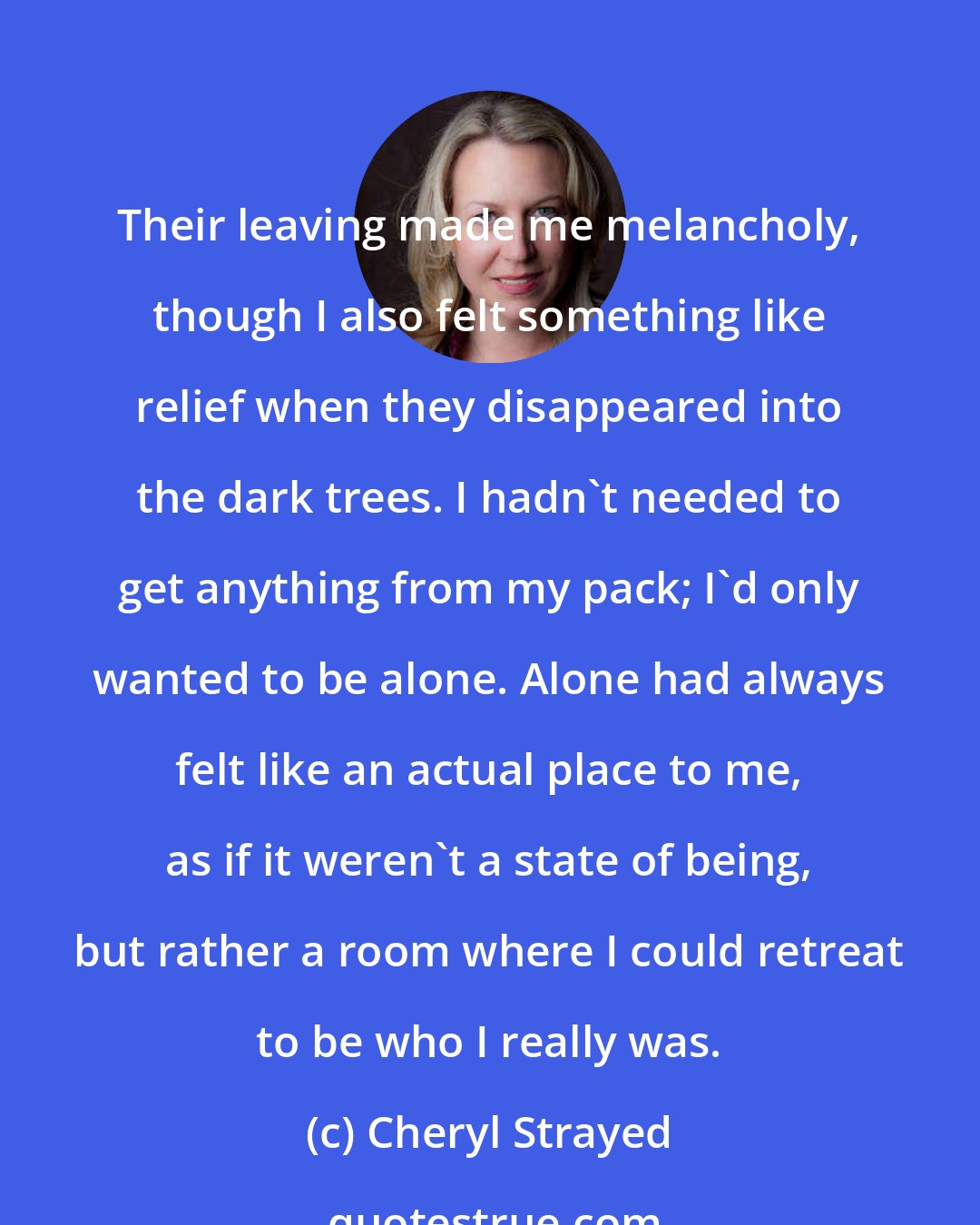 Cheryl Strayed: Their leaving made me melancholy, though I also felt something like relief when they disappeared into the dark trees. I hadn't needed to get anything from my pack; I'd only wanted to be alone. Alone had always felt like an actual place to me, as if it weren't a state of being, but rather a room where I could retreat to be who I really was.