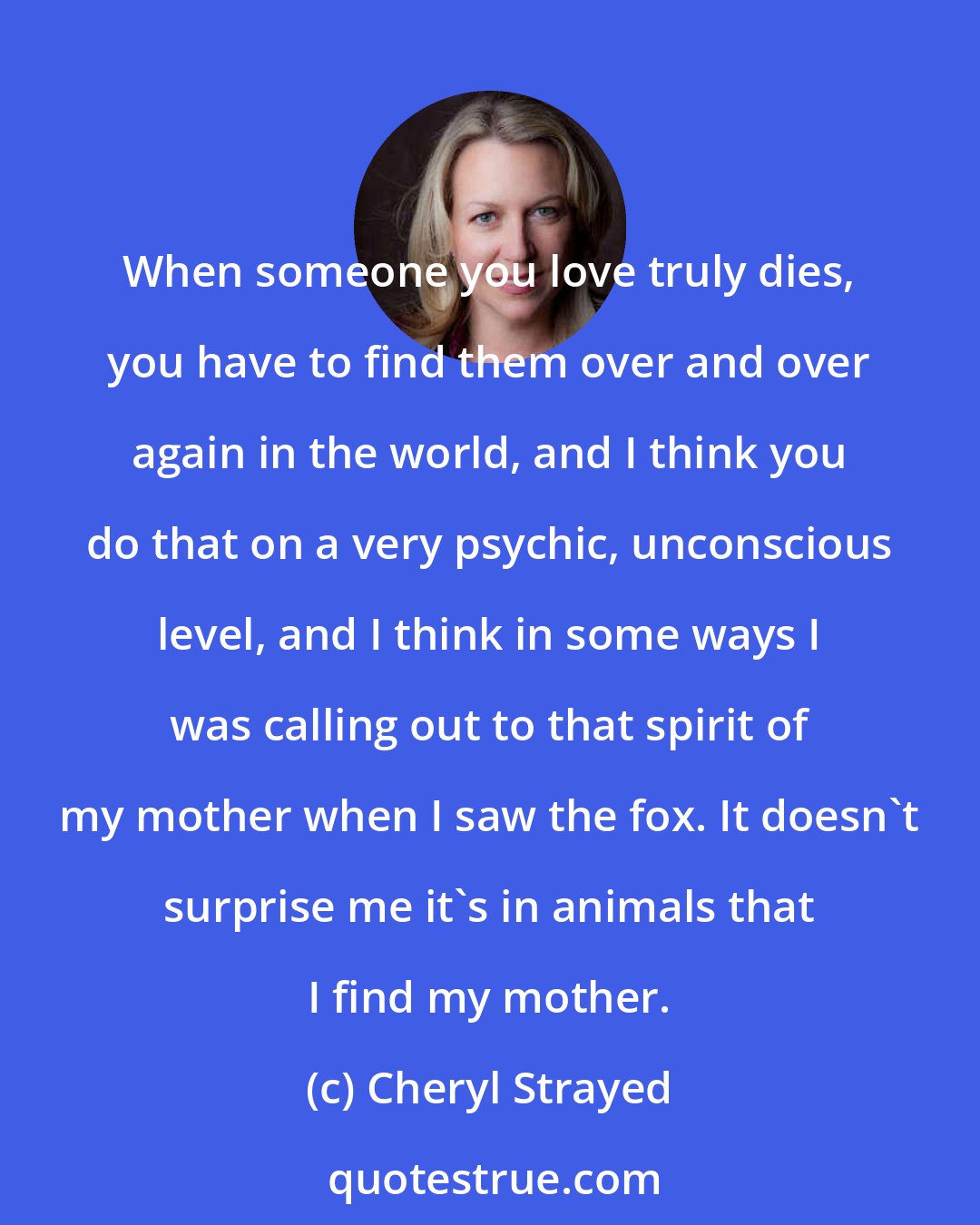 Cheryl Strayed: When someone you love truly dies, you have to find them over and over again in the world, and I think you do that on a very psychic, unconscious level, and I think in some ways I was calling out to that spirit of my mother when I saw the fox. It doesn't surprise me it's in animals that I find my mother.