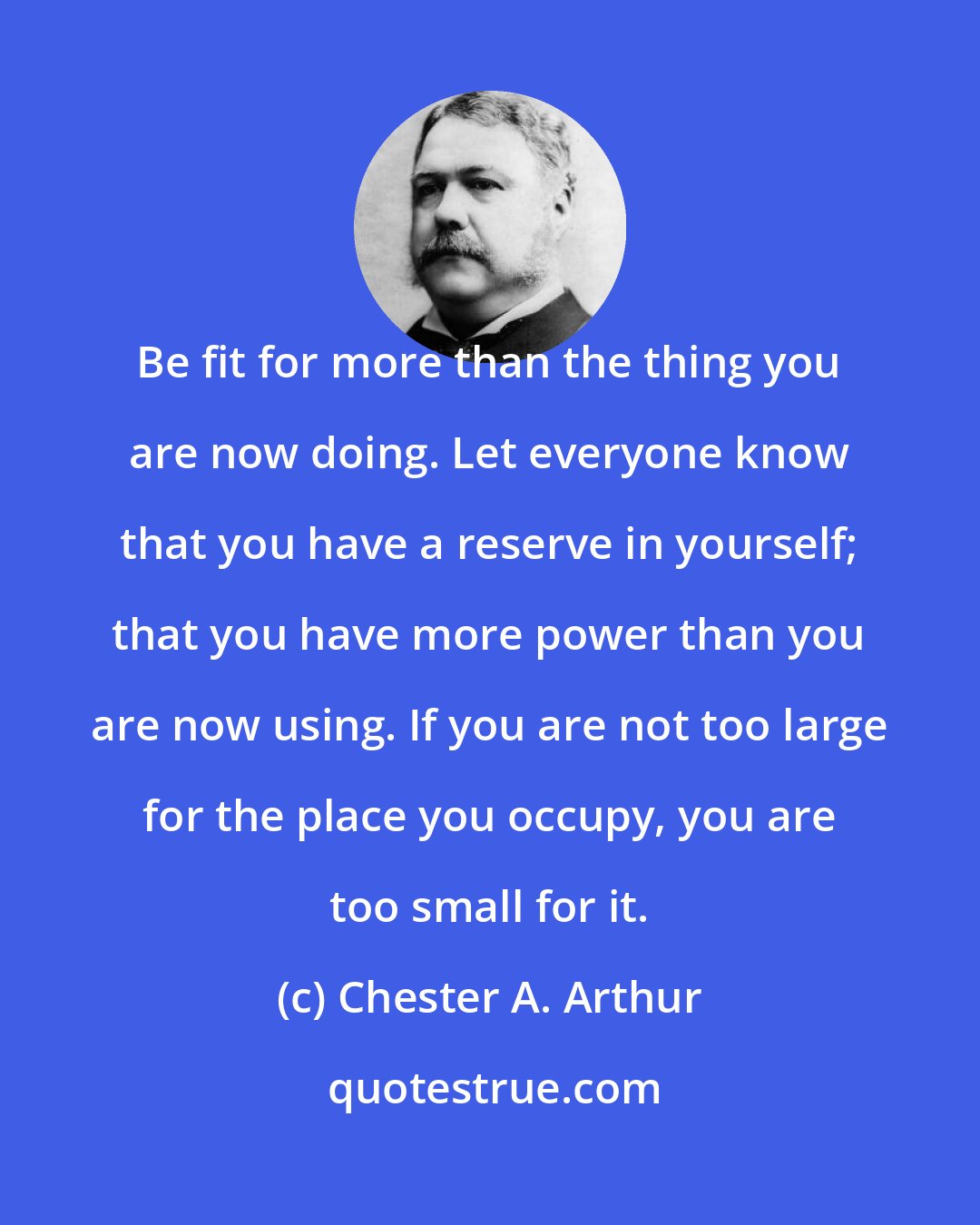 Chester A. Arthur: Be fit for more than the thing you are now doing. Let everyone know that you have a reserve in yourself; that you have more power than you are now using. If you are not too large for the place you occupy, you are too small for it.