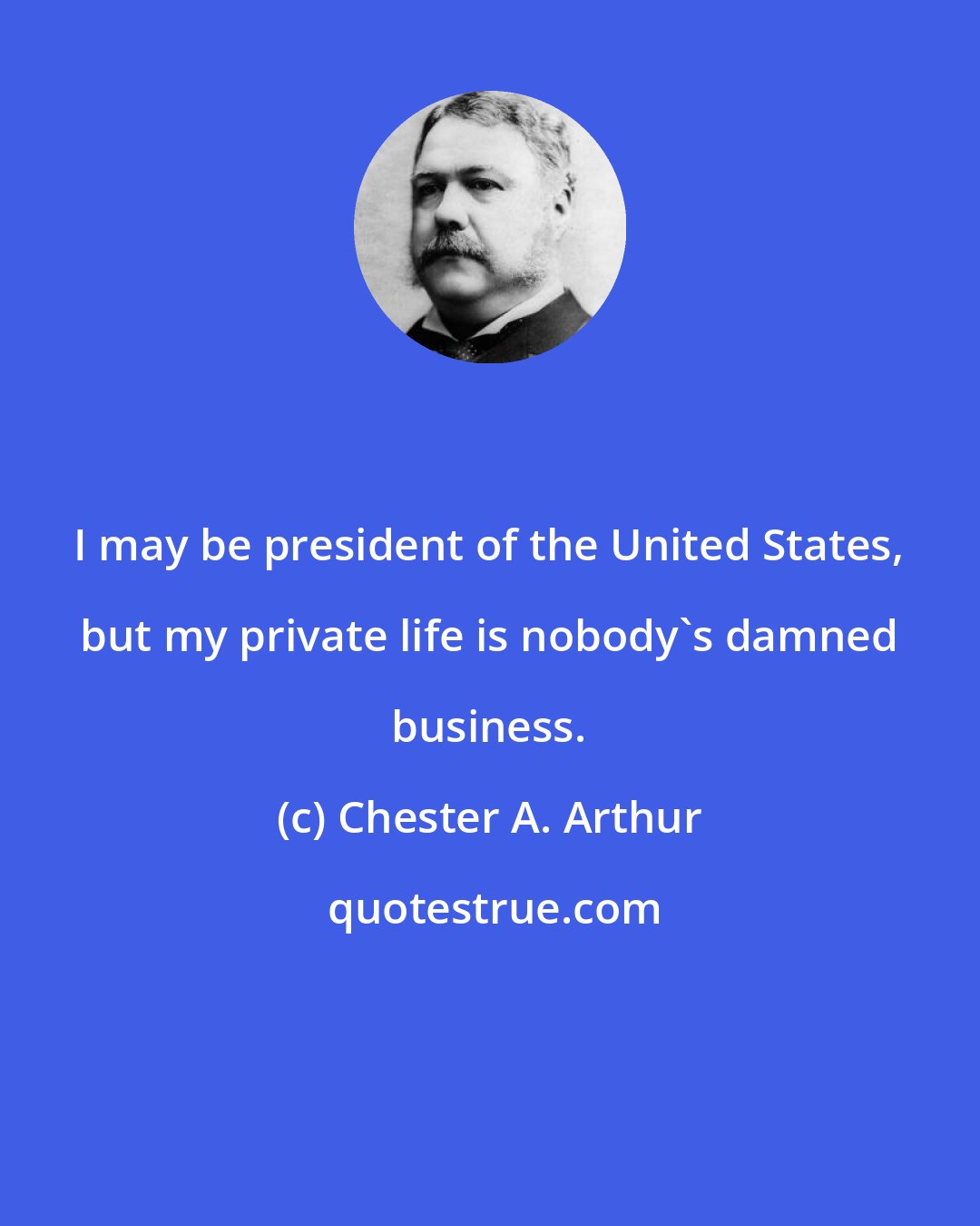 Chester A. Arthur: I may be president of the United States, but my private life is nobody's damned business.