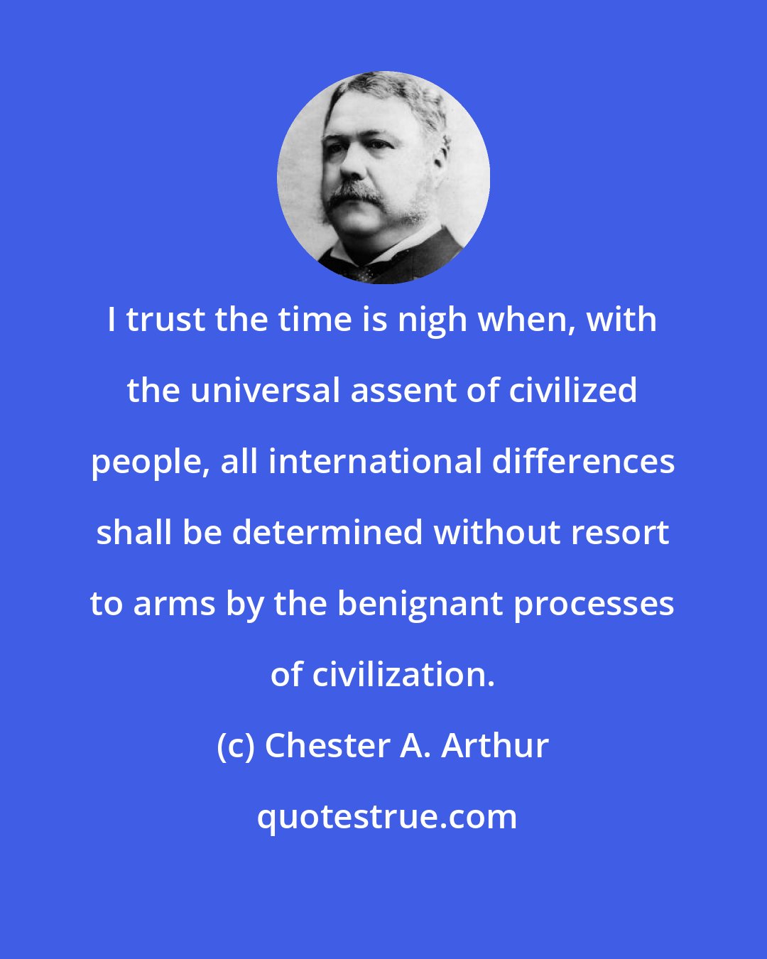 Chester A. Arthur: I trust the time is nigh when, with the universal assent of civilized people, all international differences shall be determined without resort to arms by the benignant processes of civilization.