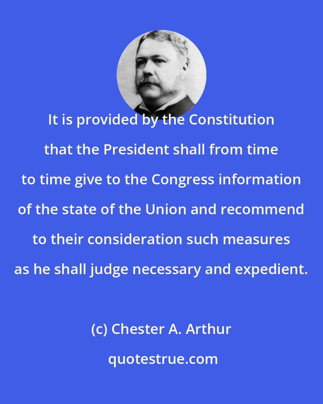 Chester A. Arthur: It is provided by the Constitution that the President shall from time to time give to the Congress information of the state of the Union and recommend to their consideration such measures as he shall judge necessary and expedient.