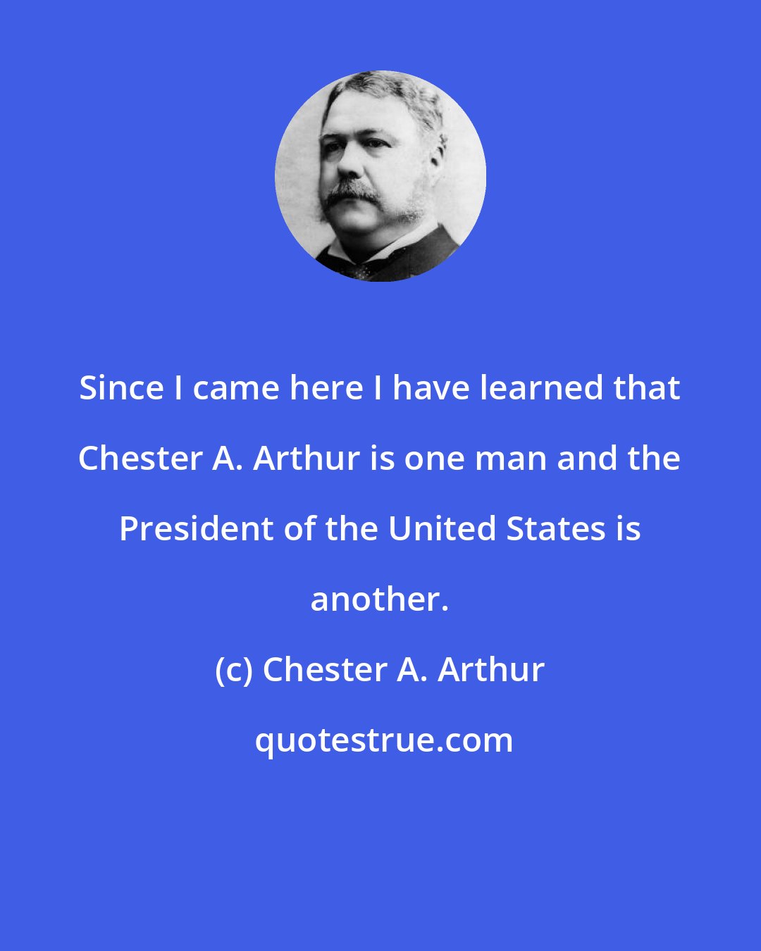 Chester A. Arthur: Since I came here I have learned that Chester A. Arthur is one man and the President of the United States is another.