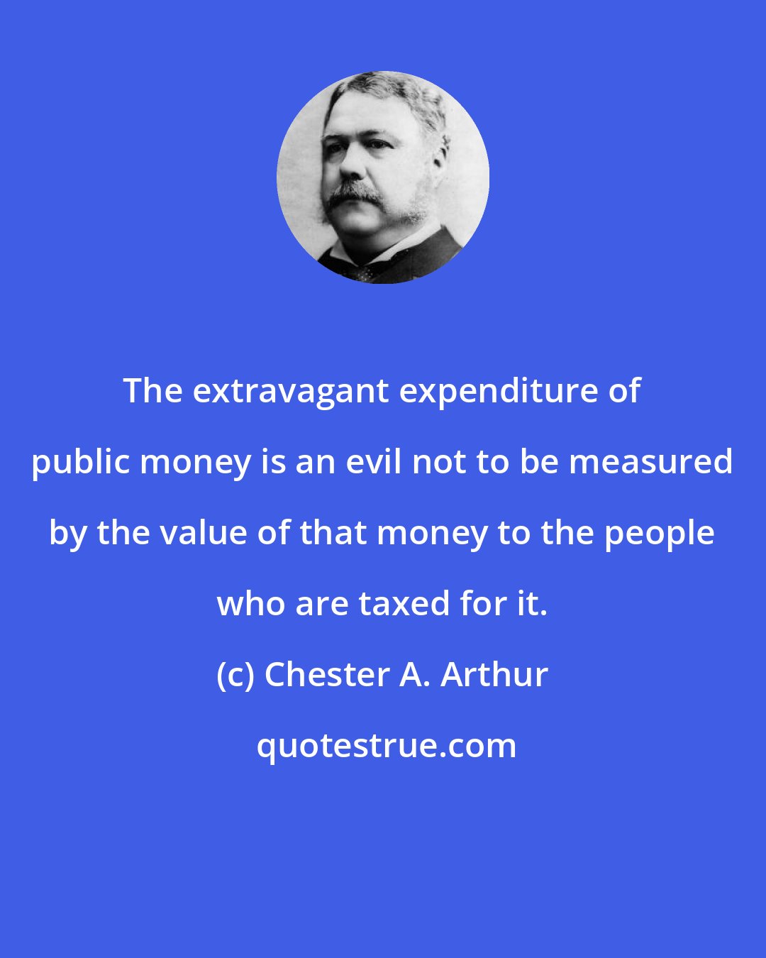 Chester A. Arthur: The extravagant expenditure of public money is an evil not to be measured by the value of that money to the people who are taxed for it.