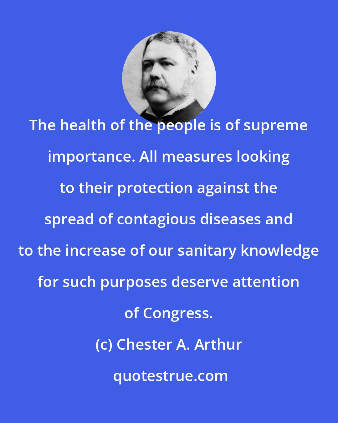 Chester A. Arthur: The health of the people is of supreme importance. All measures looking to their protection against the spread of contagious diseases and to the increase of our sanitary knowledge for such purposes deserve attention of Congress.