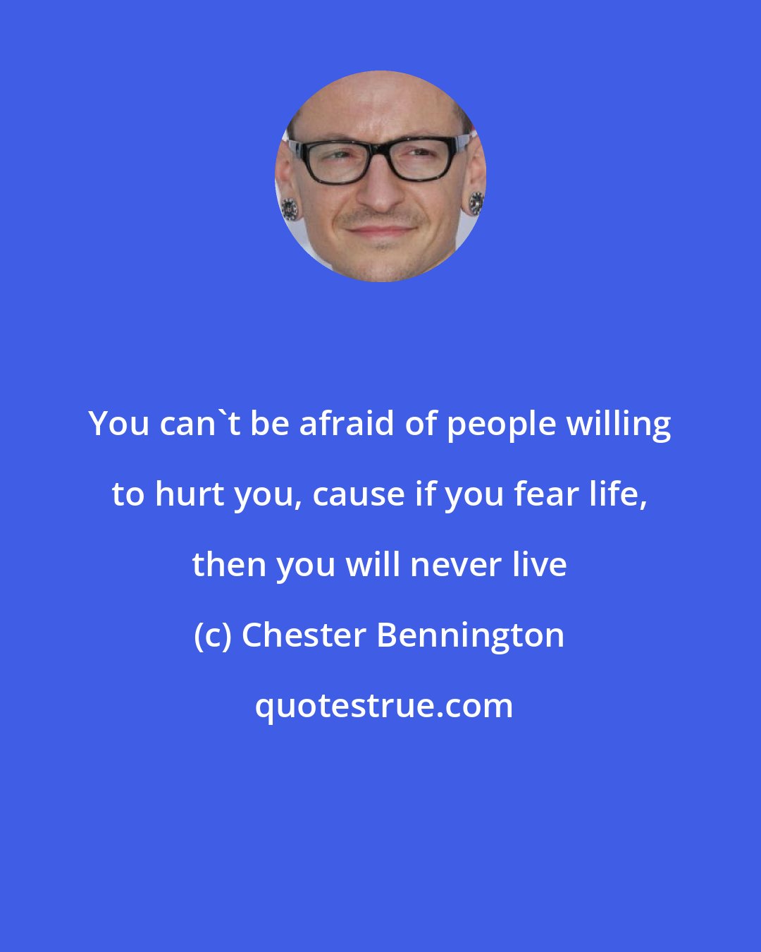 Chester Bennington: You can't be afraid of people willing to hurt you, cause if you fear life, then you will never live