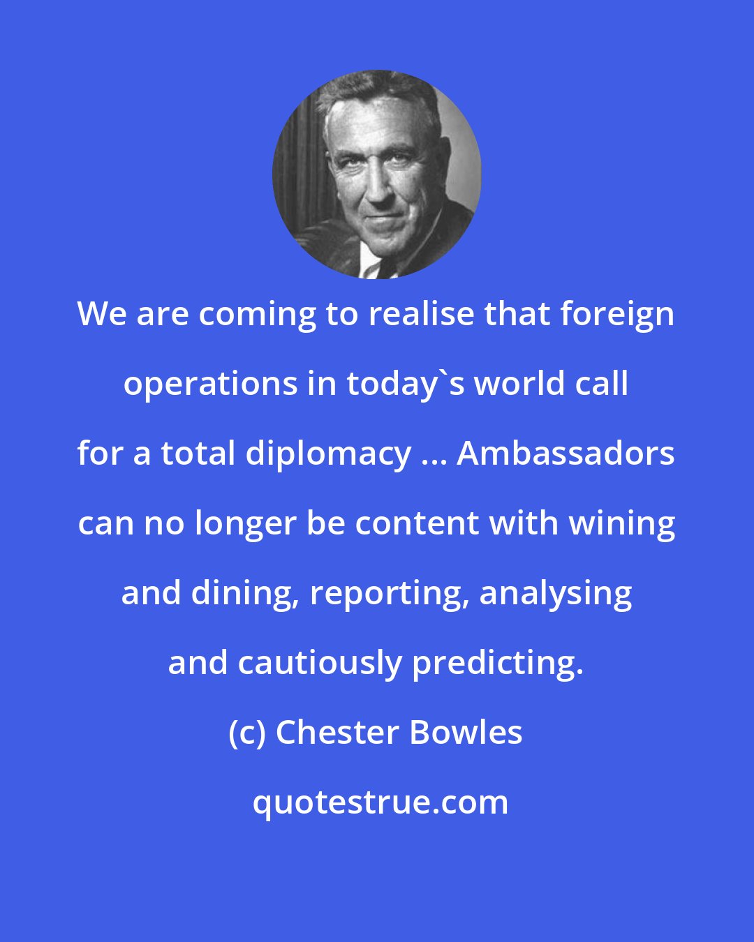 Chester Bowles: We are coming to realise that foreign operations in today's world call for a total diplomacy ... Ambassadors can no longer be content with wining and dining, reporting, analysing and cautiously predicting.