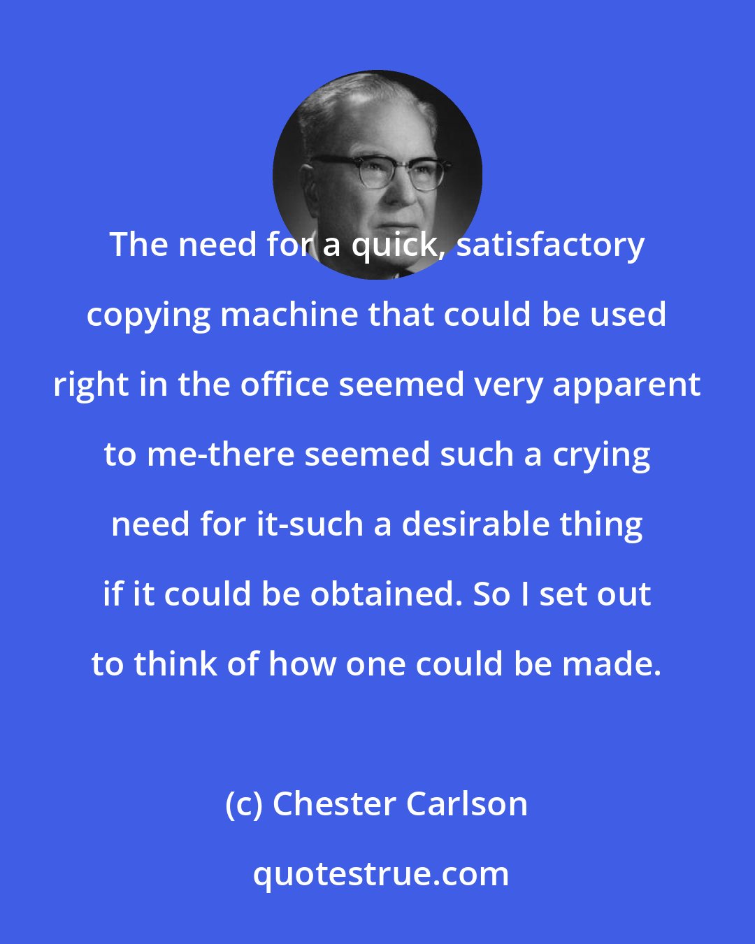 Chester Carlson: The need for a quick, satisfactory copying machine that could be used right in the office seemed very apparent to me-there seemed such a crying need for it-such a desirable thing if it could be obtained. So I set out to think of how one could be made.